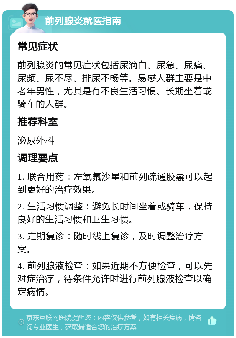 前列腺炎就医指南 常见症状 前列腺炎的常见症状包括尿滴白、尿急、尿痛、尿频、尿不尽、排尿不畅等。易感人群主要是中老年男性，尤其是有不良生活习惯、长期坐着或骑车的人群。 推荐科室 泌尿外科 调理要点 1. 联合用药：左氧氟沙星和前列疏通胶囊可以起到更好的治疗效果。 2. 生活习惯调整：避免长时间坐着或骑车，保持良好的生活习惯和卫生习惯。 3. 定期复诊：随时线上复诊，及时调整治疗方案。 4. 前列腺液检查：如果近期不方便检查，可以先对症治疗，待条件允许时进行前列腺液检查以确定病情。