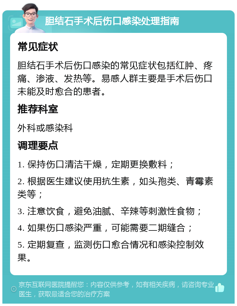 胆结石手术后伤口感染处理指南 常见症状 胆结石手术后伤口感染的常见症状包括红肿、疼痛、渗液、发热等。易感人群主要是手术后伤口未能及时愈合的患者。 推荐科室 外科或感染科 调理要点 1. 保持伤口清洁干燥，定期更换敷料； 2. 根据医生建议使用抗生素，如头孢类、青霉素类等； 3. 注意饮食，避免油腻、辛辣等刺激性食物； 4. 如果伤口感染严重，可能需要二期缝合； 5. 定期复查，监测伤口愈合情况和感染控制效果。