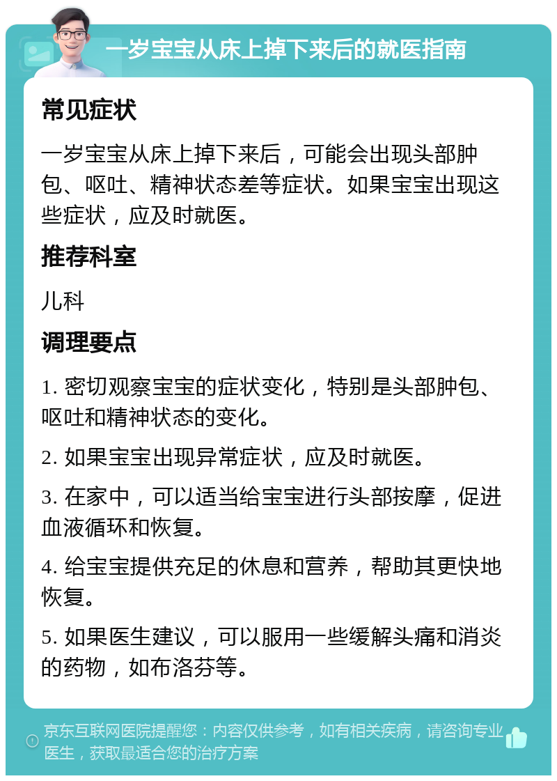 一岁宝宝从床上掉下来后的就医指南 常见症状 一岁宝宝从床上掉下来后，可能会出现头部肿包、呕吐、精神状态差等症状。如果宝宝出现这些症状，应及时就医。 推荐科室 儿科 调理要点 1. 密切观察宝宝的症状变化，特别是头部肿包、呕吐和精神状态的变化。 2. 如果宝宝出现异常症状，应及时就医。 3. 在家中，可以适当给宝宝进行头部按摩，促进血液循环和恢复。 4. 给宝宝提供充足的休息和营养，帮助其更快地恢复。 5. 如果医生建议，可以服用一些缓解头痛和消炎的药物，如布洛芬等。