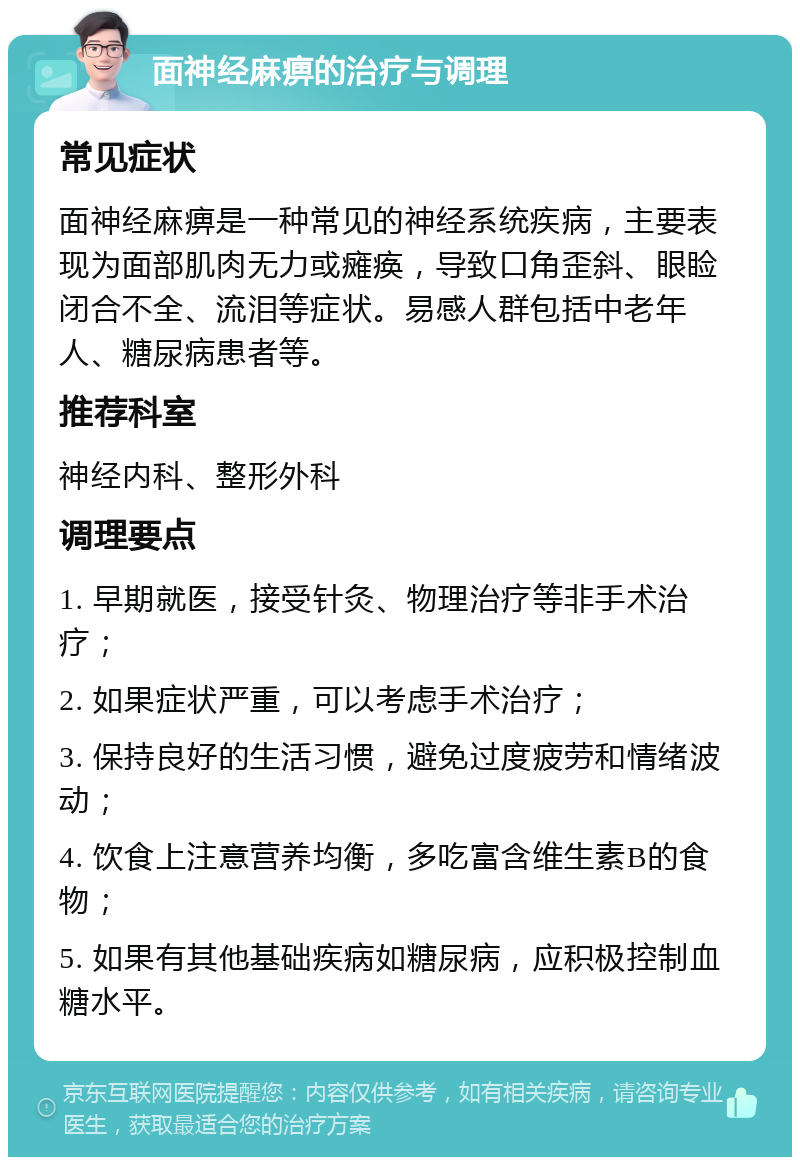 面神经麻痹的治疗与调理 常见症状 面神经麻痹是一种常见的神经系统疾病，主要表现为面部肌肉无力或瘫痪，导致口角歪斜、眼睑闭合不全、流泪等症状。易感人群包括中老年人、糖尿病患者等。 推荐科室 神经内科、整形外科 调理要点 1. 早期就医，接受针灸、物理治疗等非手术治疗； 2. 如果症状严重，可以考虑手术治疗； 3. 保持良好的生活习惯，避免过度疲劳和情绪波动； 4. 饮食上注意营养均衡，多吃富含维生素B的食物； 5. 如果有其他基础疾病如糖尿病，应积极控制血糖水平。