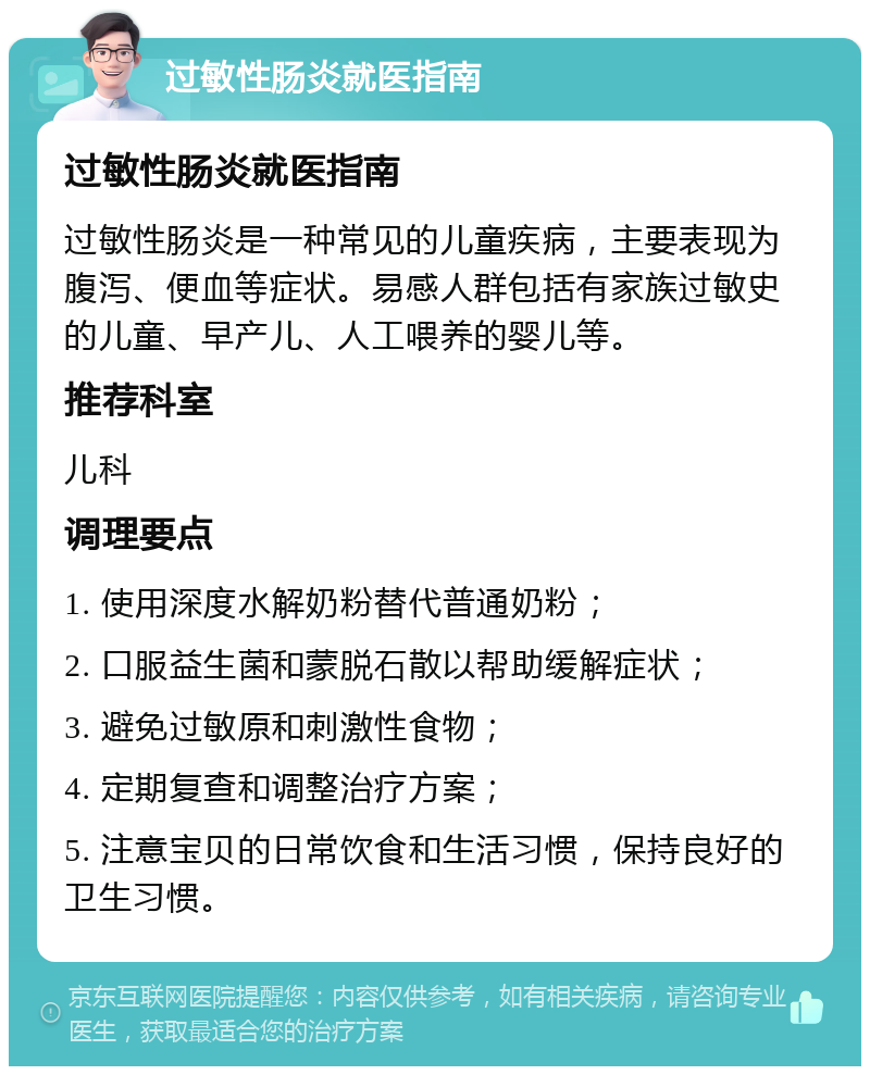 过敏性肠炎就医指南 过敏性肠炎就医指南 过敏性肠炎是一种常见的儿童疾病，主要表现为腹泻、便血等症状。易感人群包括有家族过敏史的儿童、早产儿、人工喂养的婴儿等。 推荐科室 儿科 调理要点 1. 使用深度水解奶粉替代普通奶粉； 2. 口服益生菌和蒙脱石散以帮助缓解症状； 3. 避免过敏原和刺激性食物； 4. 定期复查和调整治疗方案； 5. 注意宝贝的日常饮食和生活习惯，保持良好的卫生习惯。