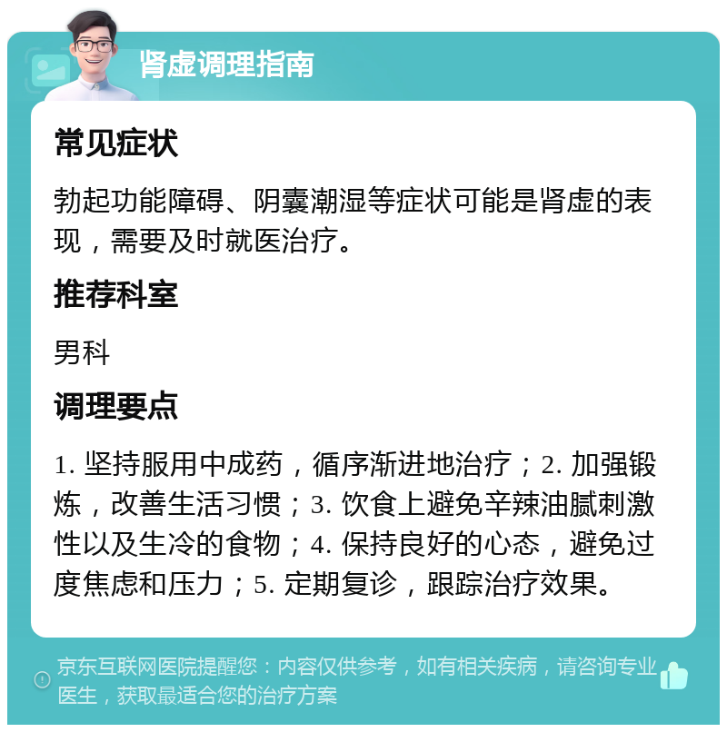 肾虚调理指南 常见症状 勃起功能障碍、阴囊潮湿等症状可能是肾虚的表现，需要及时就医治疗。 推荐科室 男科 调理要点 1. 坚持服用中成药，循序渐进地治疗；2. 加强锻炼，改善生活习惯；3. 饮食上避免辛辣油腻刺激性以及生冷的食物；4. 保持良好的心态，避免过度焦虑和压力；5. 定期复诊，跟踪治疗效果。