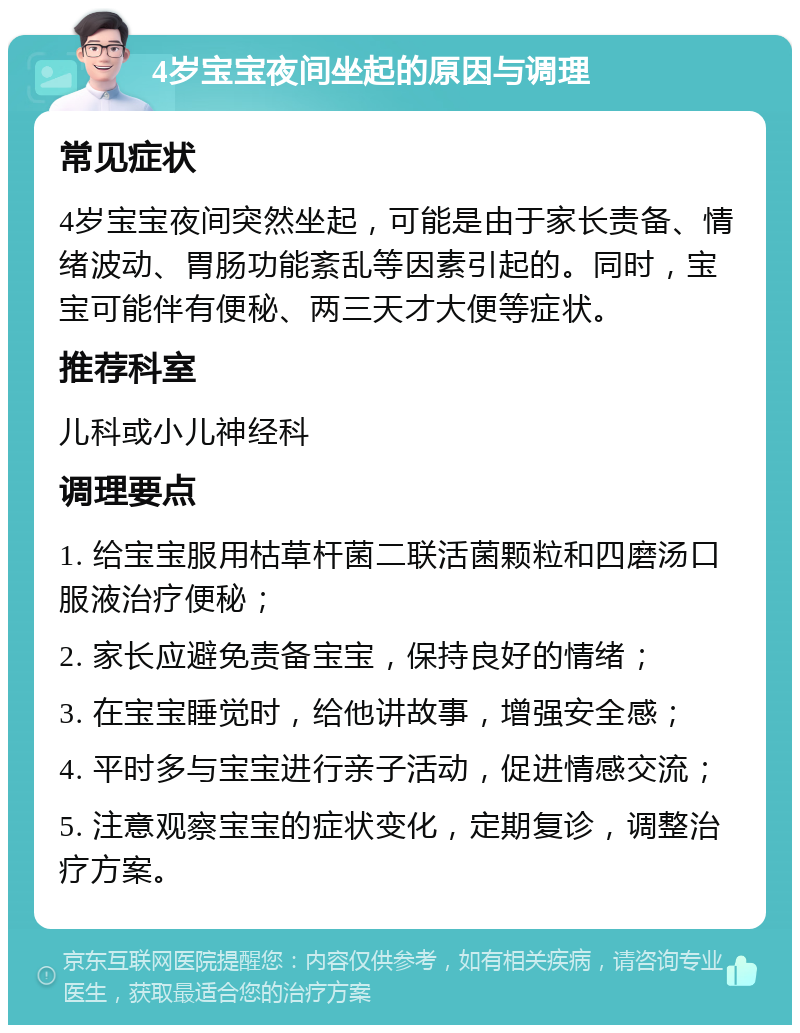 4岁宝宝夜间坐起的原因与调理 常见症状 4岁宝宝夜间突然坐起，可能是由于家长责备、情绪波动、胃肠功能紊乱等因素引起的。同时，宝宝可能伴有便秘、两三天才大便等症状。 推荐科室 儿科或小儿神经科 调理要点 1. 给宝宝服用枯草杆菌二联活菌颗粒和四磨汤口服液治疗便秘； 2. 家长应避免责备宝宝，保持良好的情绪； 3. 在宝宝睡觉时，给他讲故事，增强安全感； 4. 平时多与宝宝进行亲子活动，促进情感交流； 5. 注意观察宝宝的症状变化，定期复诊，调整治疗方案。