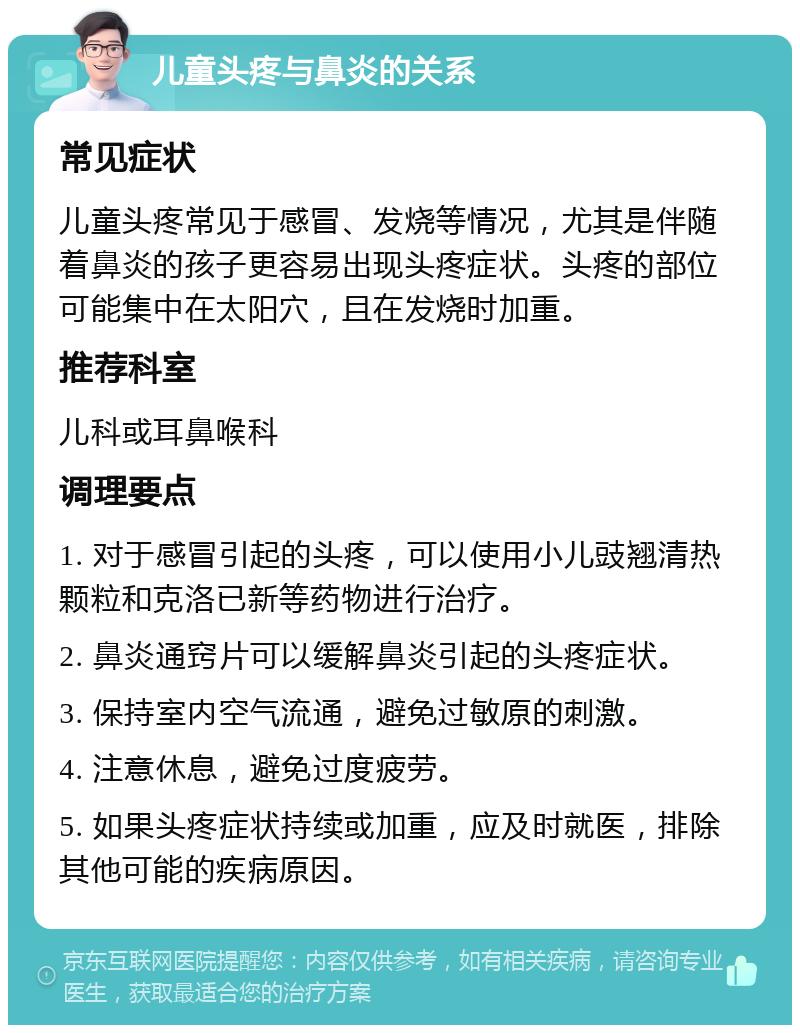 儿童头疼与鼻炎的关系 常见症状 儿童头疼常见于感冒、发烧等情况，尤其是伴随着鼻炎的孩子更容易出现头疼症状。头疼的部位可能集中在太阳穴，且在发烧时加重。 推荐科室 儿科或耳鼻喉科 调理要点 1. 对于感冒引起的头疼，可以使用小儿豉翘清热颗粒和克洛已新等药物进行治疗。 2. 鼻炎通窍片可以缓解鼻炎引起的头疼症状。 3. 保持室内空气流通，避免过敏原的刺激。 4. 注意休息，避免过度疲劳。 5. 如果头疼症状持续或加重，应及时就医，排除其他可能的疾病原因。