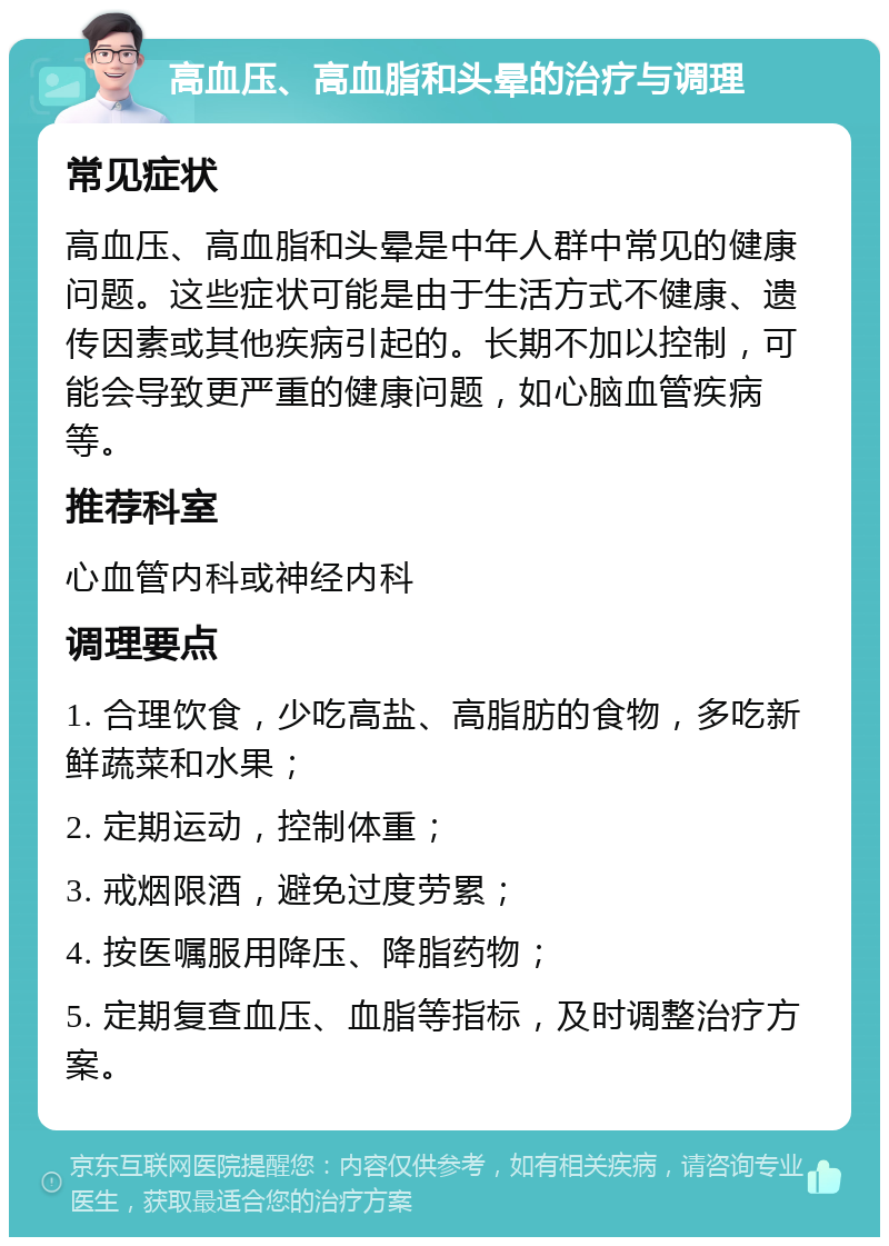 高血压、高血脂和头晕的治疗与调理 常见症状 高血压、高血脂和头晕是中年人群中常见的健康问题。这些症状可能是由于生活方式不健康、遗传因素或其他疾病引起的。长期不加以控制，可能会导致更严重的健康问题，如心脑血管疾病等。 推荐科室 心血管内科或神经内科 调理要点 1. 合理饮食，少吃高盐、高脂肪的食物，多吃新鲜蔬菜和水果； 2. 定期运动，控制体重； 3. 戒烟限酒，避免过度劳累； 4. 按医嘱服用降压、降脂药物； 5. 定期复查血压、血脂等指标，及时调整治疗方案。