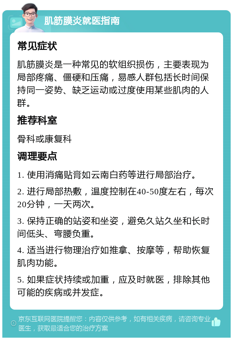 肌筋膜炎就医指南 常见症状 肌筋膜炎是一种常见的软组织损伤，主要表现为局部疼痛、僵硬和压痛，易感人群包括长时间保持同一姿势、缺乏运动或过度使用某些肌肉的人群。 推荐科室 骨科或康复科 调理要点 1. 使用消痛贴膏如云南白药等进行局部治疗。 2. 进行局部热敷，温度控制在40-50度左右，每次20分钟，一天两次。 3. 保持正确的站姿和坐姿，避免久站久坐和长时间低头、弯腰负重。 4. 适当进行物理治疗如推拿、按摩等，帮助恢复肌肉功能。 5. 如果症状持续或加重，应及时就医，排除其他可能的疾病或并发症。