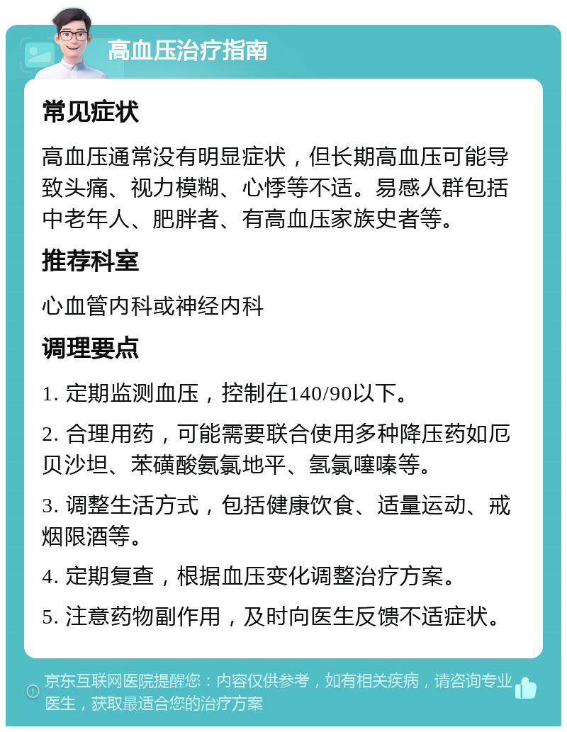 高血压治疗指南 常见症状 高血压通常没有明显症状，但长期高血压可能导致头痛、视力模糊、心悸等不适。易感人群包括中老年人、肥胖者、有高血压家族史者等。 推荐科室 心血管内科或神经内科 调理要点 1. 定期监测血压，控制在140/90以下。 2. 合理用药，可能需要联合使用多种降压药如厄贝沙坦、苯磺酸氨氯地平、氢氯噻嗪等。 3. 调整生活方式，包括健康饮食、适量运动、戒烟限酒等。 4. 定期复查，根据血压变化调整治疗方案。 5. 注意药物副作用，及时向医生反馈不适症状。