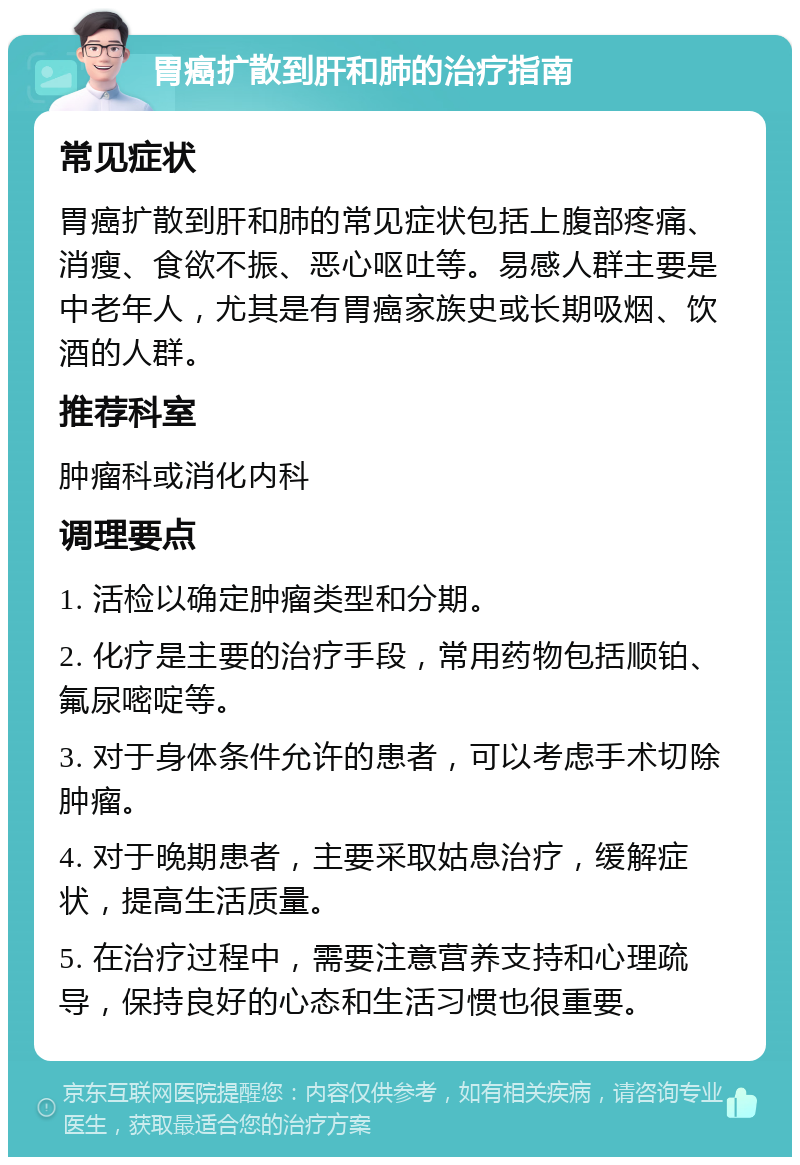 胃癌扩散到肝和肺的治疗指南 常见症状 胃癌扩散到肝和肺的常见症状包括上腹部疼痛、消瘦、食欲不振、恶心呕吐等。易感人群主要是中老年人，尤其是有胃癌家族史或长期吸烟、饮酒的人群。 推荐科室 肿瘤科或消化内科 调理要点 1. 活检以确定肿瘤类型和分期。 2. 化疗是主要的治疗手段，常用药物包括顺铂、氟尿嘧啶等。 3. 对于身体条件允许的患者，可以考虑手术切除肿瘤。 4. 对于晚期患者，主要采取姑息治疗，缓解症状，提高生活质量。 5. 在治疗过程中，需要注意营养支持和心理疏导，保持良好的心态和生活习惯也很重要。