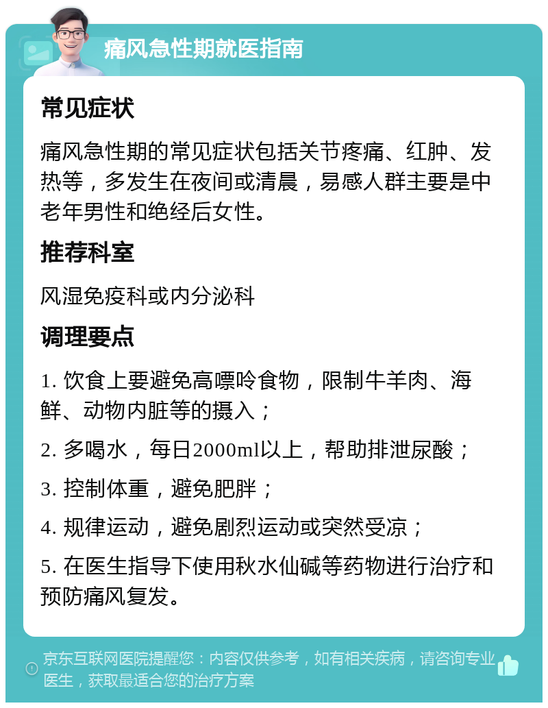 痛风急性期就医指南 常见症状 痛风急性期的常见症状包括关节疼痛、红肿、发热等，多发生在夜间或清晨，易感人群主要是中老年男性和绝经后女性。 推荐科室 风湿免疫科或内分泌科 调理要点 1. 饮食上要避免高嘌呤食物，限制牛羊肉、海鲜、动物内脏等的摄入； 2. 多喝水，每日2000ml以上，帮助排泄尿酸； 3. 控制体重，避免肥胖； 4. 规律运动，避免剧烈运动或突然受凉； 5. 在医生指导下使用秋水仙碱等药物进行治疗和预防痛风复发。