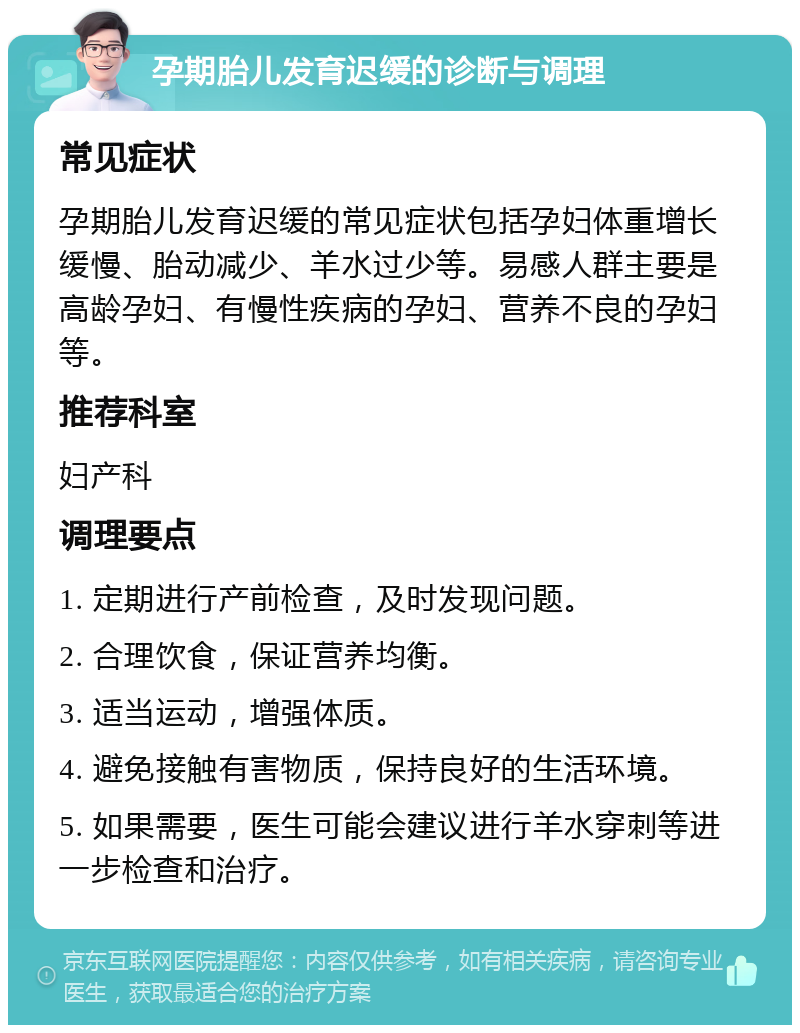 孕期胎儿发育迟缓的诊断与调理 常见症状 孕期胎儿发育迟缓的常见症状包括孕妇体重增长缓慢、胎动减少、羊水过少等。易感人群主要是高龄孕妇、有慢性疾病的孕妇、营养不良的孕妇等。 推荐科室 妇产科 调理要点 1. 定期进行产前检查，及时发现问题。 2. 合理饮食，保证营养均衡。 3. 适当运动，增强体质。 4. 避免接触有害物质，保持良好的生活环境。 5. 如果需要，医生可能会建议进行羊水穿刺等进一步检查和治疗。