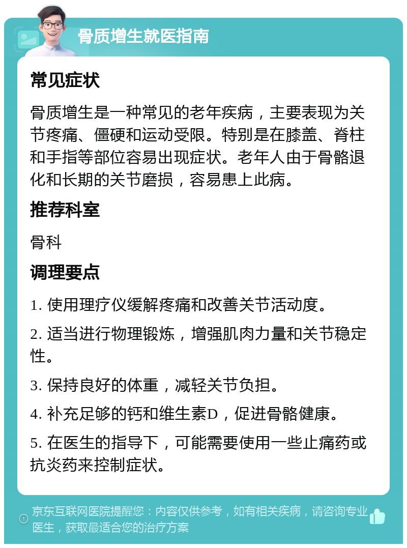 骨质增生就医指南 常见症状 骨质增生是一种常见的老年疾病，主要表现为关节疼痛、僵硬和运动受限。特别是在膝盖、脊柱和手指等部位容易出现症状。老年人由于骨骼退化和长期的关节磨损，容易患上此病。 推荐科室 骨科 调理要点 1. 使用理疗仪缓解疼痛和改善关节活动度。 2. 适当进行物理锻炼，增强肌肉力量和关节稳定性。 3. 保持良好的体重，减轻关节负担。 4. 补充足够的钙和维生素D，促进骨骼健康。 5. 在医生的指导下，可能需要使用一些止痛药或抗炎药来控制症状。