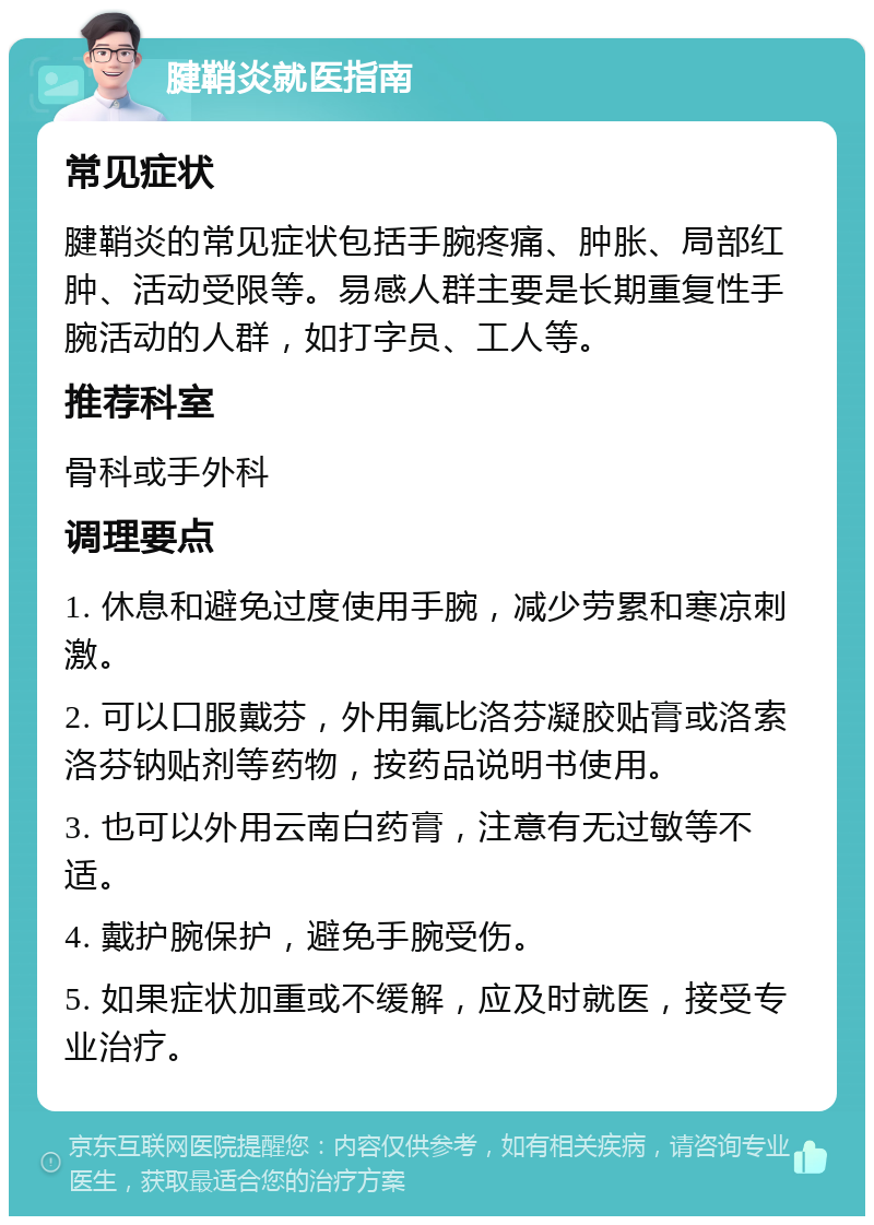 腱鞘炎就医指南 常见症状 腱鞘炎的常见症状包括手腕疼痛、肿胀、局部红肿、活动受限等。易感人群主要是长期重复性手腕活动的人群，如打字员、工人等。 推荐科室 骨科或手外科 调理要点 1. 休息和避免过度使用手腕，减少劳累和寒凉刺激。 2. 可以口服戴芬，外用氟比洛芬凝胶贴膏或洛索洛芬钠贴剂等药物，按药品说明书使用。 3. 也可以外用云南白药膏，注意有无过敏等不适。 4. 戴护腕保护，避免手腕受伤。 5. 如果症状加重或不缓解，应及时就医，接受专业治疗。