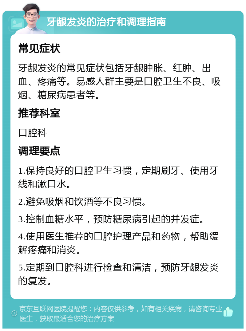 牙龈发炎的治疗和调理指南 常见症状 牙龈发炎的常见症状包括牙龈肿胀、红肿、出血、疼痛等。易感人群主要是口腔卫生不良、吸烟、糖尿病患者等。 推荐科室 口腔科 调理要点 1.保持良好的口腔卫生习惯，定期刷牙、使用牙线和漱口水。 2.避免吸烟和饮酒等不良习惯。 3.控制血糖水平，预防糖尿病引起的并发症。 4.使用医生推荐的口腔护理产品和药物，帮助缓解疼痛和消炎。 5.定期到口腔科进行检查和清洁，预防牙龈发炎的复发。