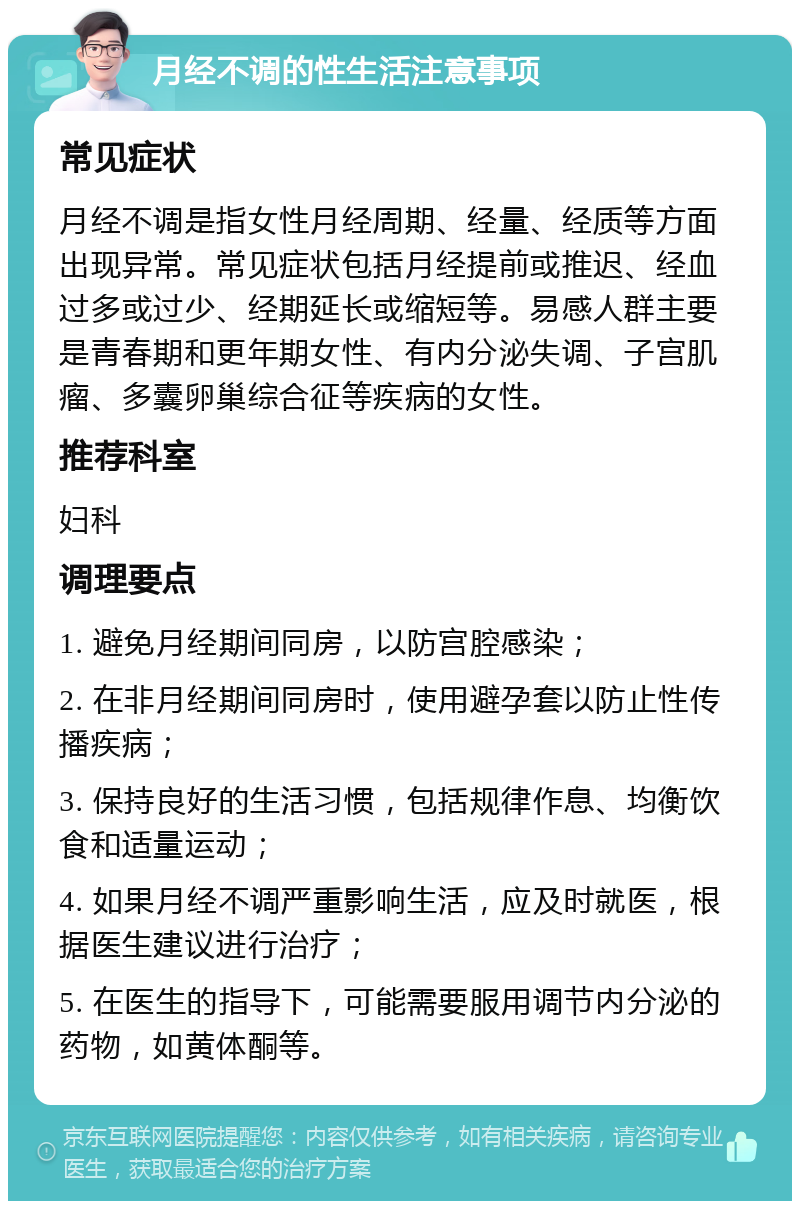 月经不调的性生活注意事项 常见症状 月经不调是指女性月经周期、经量、经质等方面出现异常。常见症状包括月经提前或推迟、经血过多或过少、经期延长或缩短等。易感人群主要是青春期和更年期女性、有内分泌失调、子宫肌瘤、多囊卵巢综合征等疾病的女性。 推荐科室 妇科 调理要点 1. 避免月经期间同房，以防宫腔感染； 2. 在非月经期间同房时，使用避孕套以防止性传播疾病； 3. 保持良好的生活习惯，包括规律作息、均衡饮食和适量运动； 4. 如果月经不调严重影响生活，应及时就医，根据医生建议进行治疗； 5. 在医生的指导下，可能需要服用调节内分泌的药物，如黄体酮等。