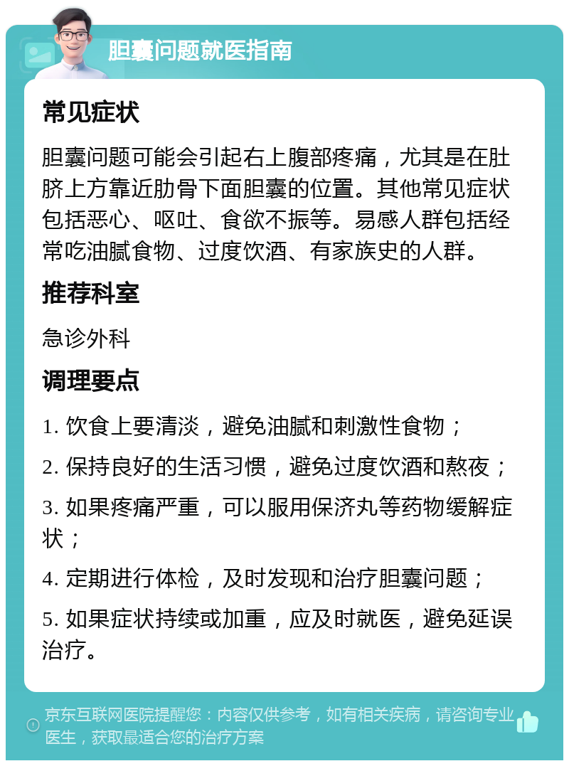 胆囊问题就医指南 常见症状 胆囊问题可能会引起右上腹部疼痛，尤其是在肚脐上方靠近肋骨下面胆囊的位置。其他常见症状包括恶心、呕吐、食欲不振等。易感人群包括经常吃油腻食物、过度饮酒、有家族史的人群。 推荐科室 急诊外科 调理要点 1. 饮食上要清淡，避免油腻和刺激性食物； 2. 保持良好的生活习惯，避免过度饮酒和熬夜； 3. 如果疼痛严重，可以服用保济丸等药物缓解症状； 4. 定期进行体检，及时发现和治疗胆囊问题； 5. 如果症状持续或加重，应及时就医，避免延误治疗。