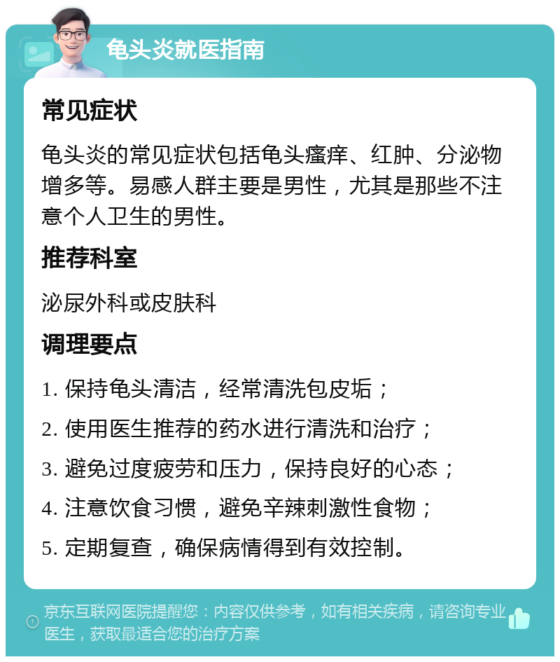 龟头炎就医指南 常见症状 龟头炎的常见症状包括龟头瘙痒、红肿、分泌物增多等。易感人群主要是男性，尤其是那些不注意个人卫生的男性。 推荐科室 泌尿外科或皮肤科 调理要点 1. 保持龟头清洁，经常清洗包皮垢； 2. 使用医生推荐的药水进行清洗和治疗； 3. 避免过度疲劳和压力，保持良好的心态； 4. 注意饮食习惯，避免辛辣刺激性食物； 5. 定期复查，确保病情得到有效控制。