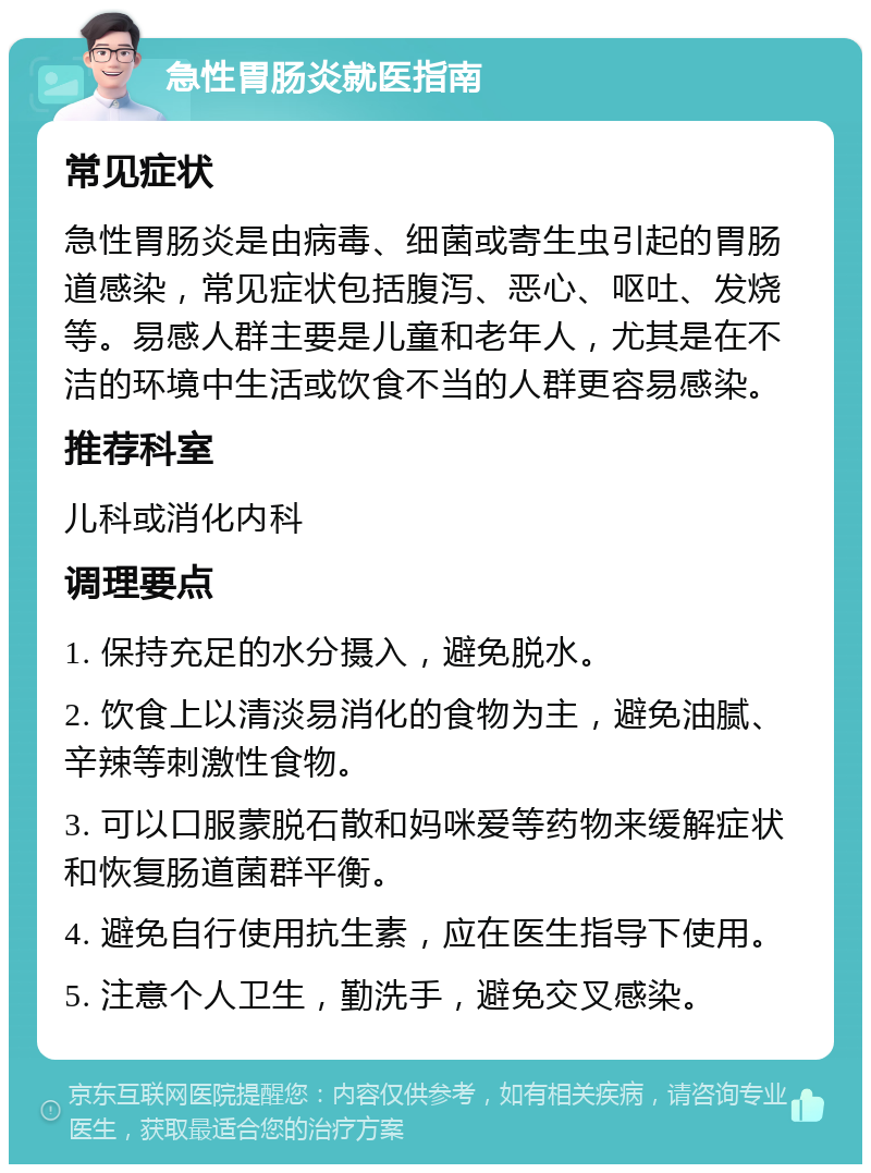 急性胃肠炎就医指南 常见症状 急性胃肠炎是由病毒、细菌或寄生虫引起的胃肠道感染，常见症状包括腹泻、恶心、呕吐、发烧等。易感人群主要是儿童和老年人，尤其是在不洁的环境中生活或饮食不当的人群更容易感染。 推荐科室 儿科或消化内科 调理要点 1. 保持充足的水分摄入，避免脱水。 2. 饮食上以清淡易消化的食物为主，避免油腻、辛辣等刺激性食物。 3. 可以口服蒙脱石散和妈咪爱等药物来缓解症状和恢复肠道菌群平衡。 4. 避免自行使用抗生素，应在医生指导下使用。 5. 注意个人卫生，勤洗手，避免交叉感染。