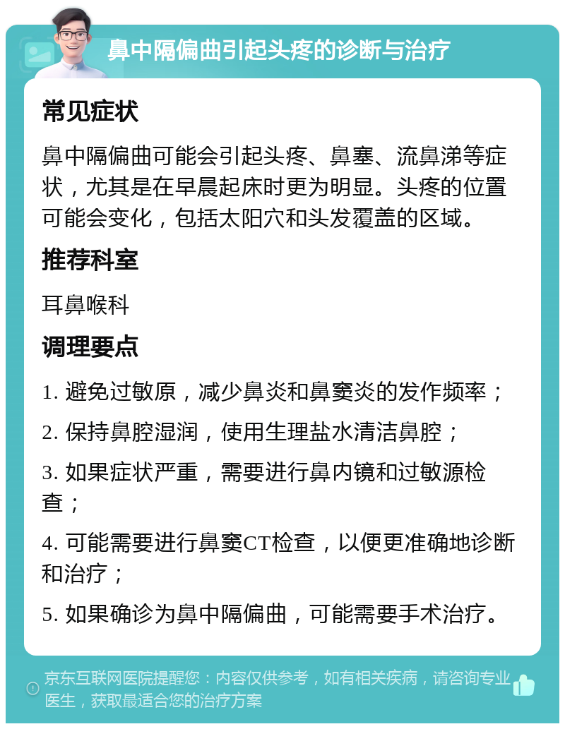 鼻中隔偏曲引起头疼的诊断与治疗 常见症状 鼻中隔偏曲可能会引起头疼、鼻塞、流鼻涕等症状，尤其是在早晨起床时更为明显。头疼的位置可能会变化，包括太阳穴和头发覆盖的区域。 推荐科室 耳鼻喉科 调理要点 1. 避免过敏原，减少鼻炎和鼻窦炎的发作频率； 2. 保持鼻腔湿润，使用生理盐水清洁鼻腔； 3. 如果症状严重，需要进行鼻内镜和过敏源检查； 4. 可能需要进行鼻窦CT检查，以便更准确地诊断和治疗； 5. 如果确诊为鼻中隔偏曲，可能需要手术治疗。