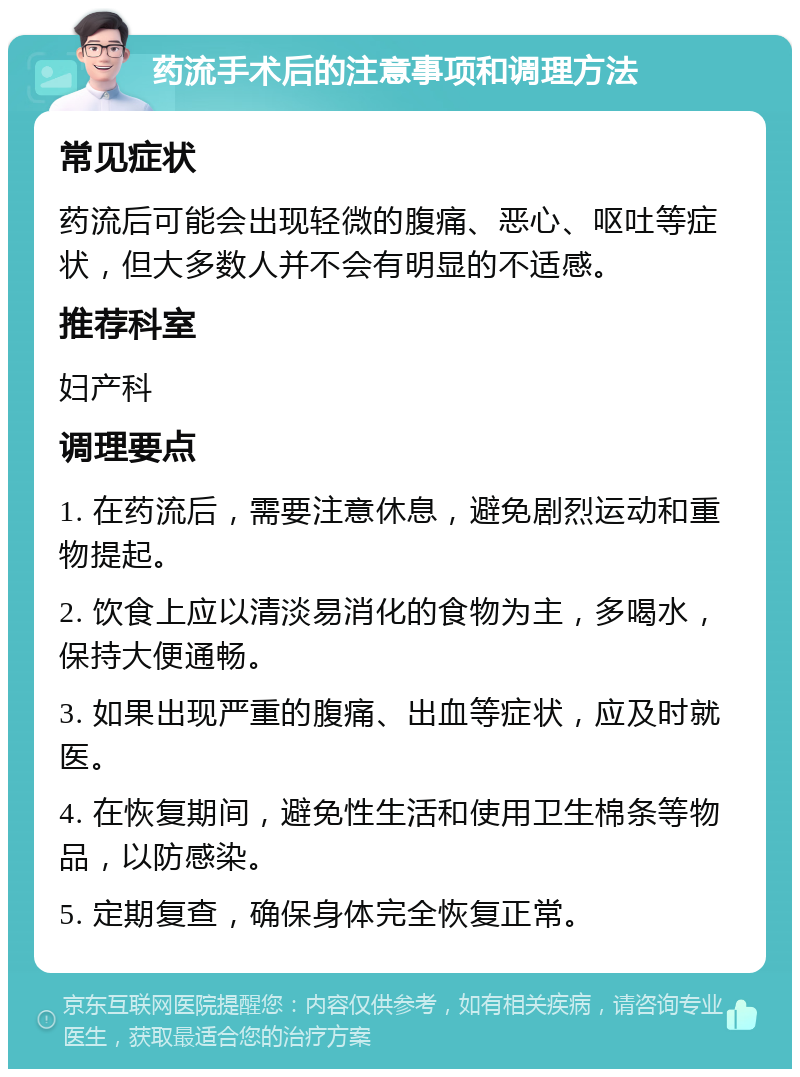 药流手术后的注意事项和调理方法 常见症状 药流后可能会出现轻微的腹痛、恶心、呕吐等症状，但大多数人并不会有明显的不适感。 推荐科室 妇产科 调理要点 1. 在药流后，需要注意休息，避免剧烈运动和重物提起。 2. 饮食上应以清淡易消化的食物为主，多喝水，保持大便通畅。 3. 如果出现严重的腹痛、出血等症状，应及时就医。 4. 在恢复期间，避免性生活和使用卫生棉条等物品，以防感染。 5. 定期复查，确保身体完全恢复正常。