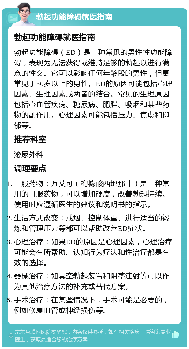 勃起功能障碍就医指南 勃起功能障碍就医指南 勃起功能障碍（ED）是一种常见的男性性功能障碍，表现为无法获得或维持足够的勃起以进行满意的性交。它可以影响任何年龄段的男性，但更常见于50岁以上的男性。ED的原因可能包括心理因素、生理因素或两者的结合。常见的生理原因包括心血管疾病、糖尿病、肥胖、吸烟和某些药物的副作用。心理因素可能包括压力、焦虑和抑郁等。 推荐科室 泌尿外科 调理要点 口服药物：万艾可（枸橼酸西地那非）是一种常用的口服药物，可以增加硬度，改善勃起持续。使用时应遵循医生的建议和说明书的指示。 生活方式改变：戒烟、控制体重、进行适当的锻炼和管理压力等都可以帮助改善ED症状。 心理治疗：如果ED的原因是心理因素，心理治疗可能会有所帮助。认知行为疗法和性治疗都是有效的选择。 器械治疗：如真空勃起装置和阴茎注射等可以作为其他治疗方法的补充或替代方案。 手术治疗：在某些情况下，手术可能是必要的，例如修复血管或神经损伤等。