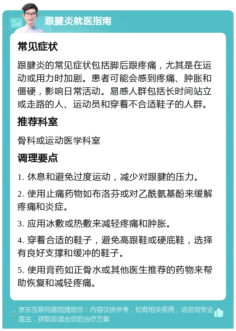 跟腱炎就医指南 常见症状 跟腱炎的常见症状包括脚后跟疼痛，尤其是在运动或用力时加剧。患者可能会感到疼痛、肿胀和僵硬，影响日常活动。易感人群包括长时间站立或走路的人、运动员和穿着不合适鞋子的人群。 推荐科室 骨科或运动医学科室 调理要点 1. 休息和避免过度运动，减少对跟腱的压力。 2. 使用止痛药物如布洛芬或对乙酰氨基酚来缓解疼痛和炎症。 3. 应用冰敷或热敷来减轻疼痛和肿胀。 4. 穿着合适的鞋子，避免高跟鞋或硬底鞋，选择有良好支撑和缓冲的鞋子。 5. 使用膏药如正骨水或其他医生推荐的药物来帮助恢复和减轻疼痛。