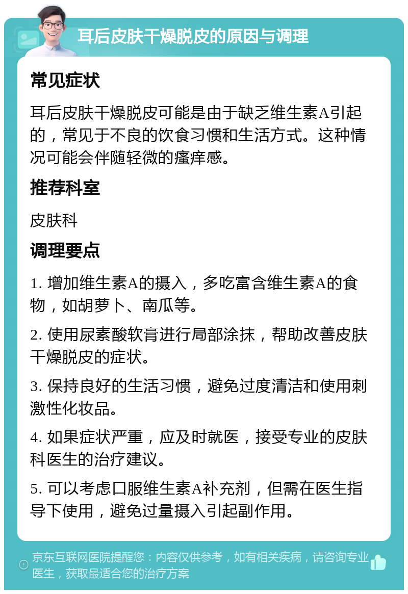 耳后皮肤干燥脱皮的原因与调理 常见症状 耳后皮肤干燥脱皮可能是由于缺乏维生素A引起的，常见于不良的饮食习惯和生活方式。这种情况可能会伴随轻微的瘙痒感。 推荐科室 皮肤科 调理要点 1. 增加维生素A的摄入，多吃富含维生素A的食物，如胡萝卜、南瓜等。 2. 使用尿素酸软膏进行局部涂抹，帮助改善皮肤干燥脱皮的症状。 3. 保持良好的生活习惯，避免过度清洁和使用刺激性化妆品。 4. 如果症状严重，应及时就医，接受专业的皮肤科医生的治疗建议。 5. 可以考虑口服维生素A补充剂，但需在医生指导下使用，避免过量摄入引起副作用。