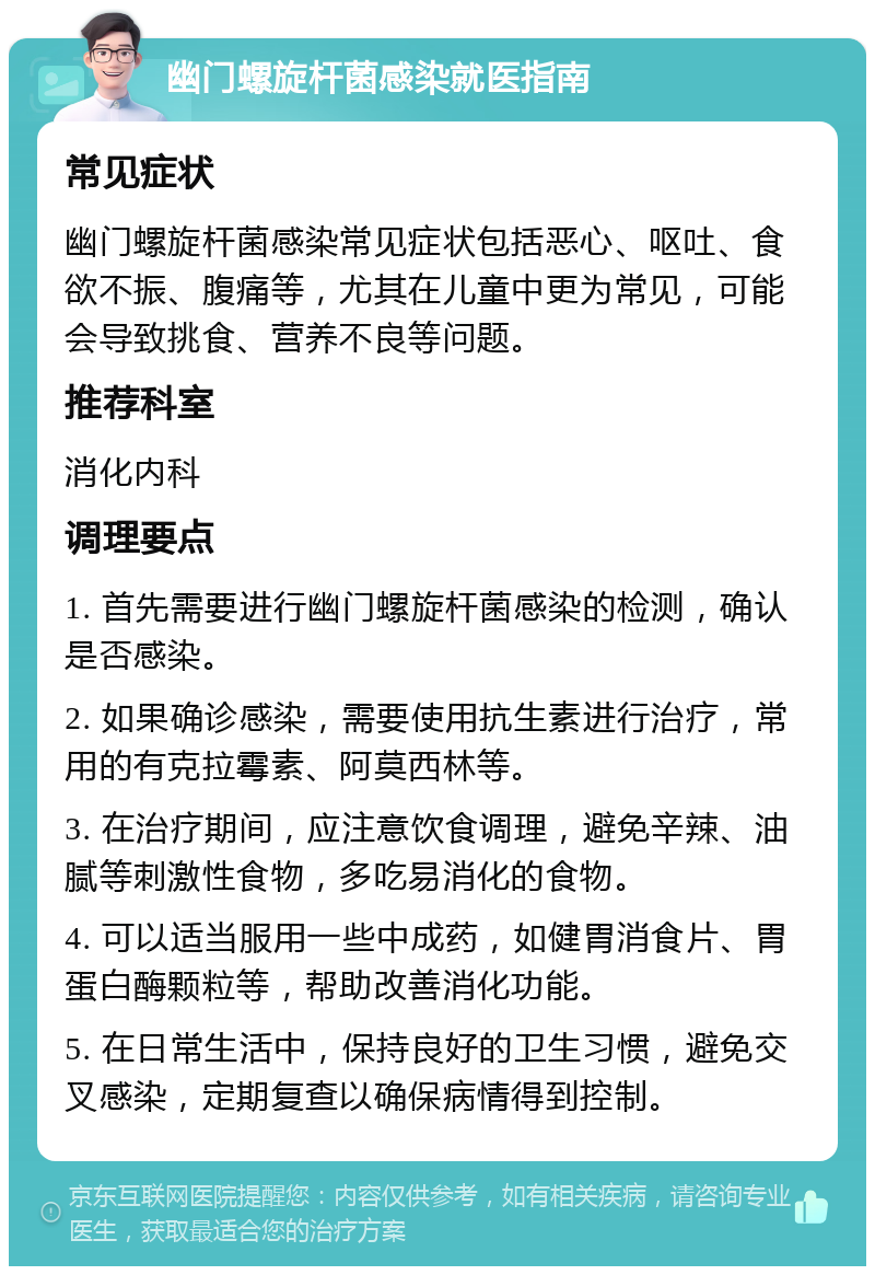 幽门螺旋杆菌感染就医指南 常见症状 幽门螺旋杆菌感染常见症状包括恶心、呕吐、食欲不振、腹痛等，尤其在儿童中更为常见，可能会导致挑食、营养不良等问题。 推荐科室 消化内科 调理要点 1. 首先需要进行幽门螺旋杆菌感染的检测，确认是否感染。 2. 如果确诊感染，需要使用抗生素进行治疗，常用的有克拉霉素、阿莫西林等。 3. 在治疗期间，应注意饮食调理，避免辛辣、油腻等刺激性食物，多吃易消化的食物。 4. 可以适当服用一些中成药，如健胃消食片、胃蛋白酶颗粒等，帮助改善消化功能。 5. 在日常生活中，保持良好的卫生习惯，避免交叉感染，定期复查以确保病情得到控制。