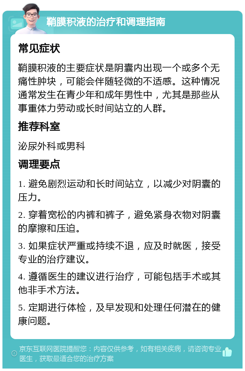 鞘膜积液的治疗和调理指南 常见症状 鞘膜积液的主要症状是阴囊内出现一个或多个无痛性肿块，可能会伴随轻微的不适感。这种情况通常发生在青少年和成年男性中，尤其是那些从事重体力劳动或长时间站立的人群。 推荐科室 泌尿外科或男科 调理要点 1. 避免剧烈运动和长时间站立，以减少对阴囊的压力。 2. 穿着宽松的内裤和裤子，避免紧身衣物对阴囊的摩擦和压迫。 3. 如果症状严重或持续不退，应及时就医，接受专业的治疗建议。 4. 遵循医生的建议进行治疗，可能包括手术或其他非手术方法。 5. 定期进行体检，及早发现和处理任何潜在的健康问题。