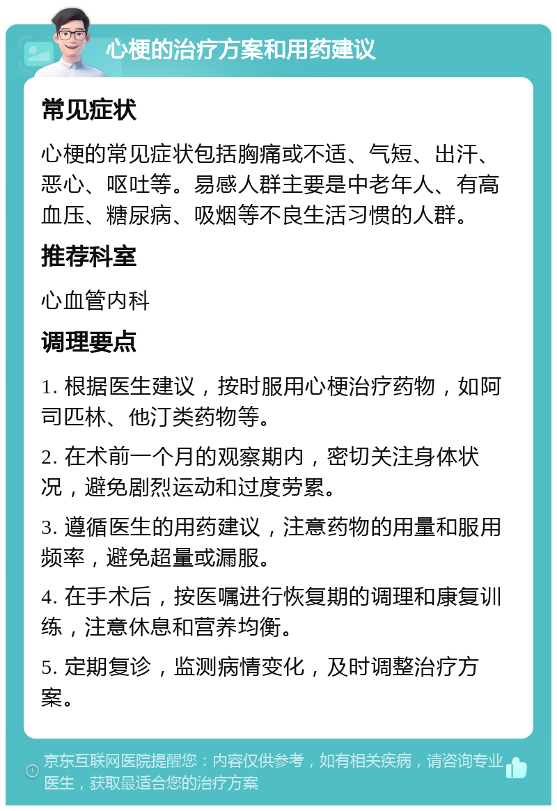 心梗的治疗方案和用药建议 常见症状 心梗的常见症状包括胸痛或不适、气短、出汗、恶心、呕吐等。易感人群主要是中老年人、有高血压、糖尿病、吸烟等不良生活习惯的人群。 推荐科室 心血管内科 调理要点 1. 根据医生建议，按时服用心梗治疗药物，如阿司匹林、他汀类药物等。 2. 在术前一个月的观察期内，密切关注身体状况，避免剧烈运动和过度劳累。 3. 遵循医生的用药建议，注意药物的用量和服用频率，避免超量或漏服。 4. 在手术后，按医嘱进行恢复期的调理和康复训练，注意休息和营养均衡。 5. 定期复诊，监测病情变化，及时调整治疗方案。