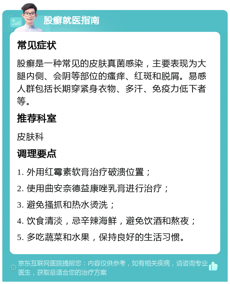 股癣就医指南 常见症状 股癣是一种常见的皮肤真菌感染，主要表现为大腿内侧、会阴等部位的瘙痒、红斑和脱屑。易感人群包括长期穿紧身衣物、多汗、免疫力低下者等。 推荐科室 皮肤科 调理要点 1. 外用红霉素软膏治疗破溃位置； 2. 使用曲安奈德益康唑乳膏进行治疗； 3. 避免搔抓和热水烫洗； 4. 饮食清淡，忌辛辣海鲜，避免饮酒和熬夜； 5. 多吃蔬菜和水果，保持良好的生活习惯。