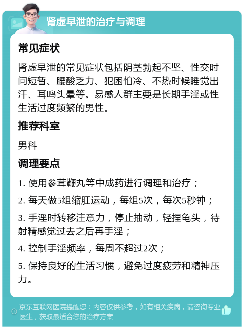 肾虚早泄的治疗与调理 常见症状 肾虚早泄的常见症状包括阴茎勃起不坚、性交时间短暂、腰酸乏力、犯困怕冷、不热时候睡觉出汗、耳鸣头晕等。易感人群主要是长期手淫或性生活过度频繁的男性。 推荐科室 男科 调理要点 1. 使用参茸鞭丸等中成药进行调理和治疗； 2. 每天做5组缩肛运动，每组5次，每次5秒钟； 3. 手淫时转移注意力，停止抽动，轻捏龟头，待射精感觉过去之后再手淫； 4. 控制手淫频率，每周不超过2次； 5. 保持良好的生活习惯，避免过度疲劳和精神压力。