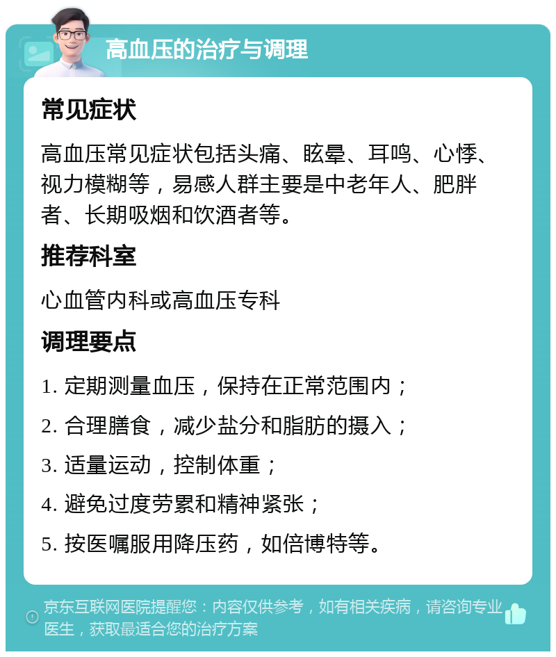 高血压的治疗与调理 常见症状 高血压常见症状包括头痛、眩晕、耳鸣、心悸、视力模糊等，易感人群主要是中老年人、肥胖者、长期吸烟和饮酒者等。 推荐科室 心血管内科或高血压专科 调理要点 1. 定期测量血压，保持在正常范围内； 2. 合理膳食，减少盐分和脂肪的摄入； 3. 适量运动，控制体重； 4. 避免过度劳累和精神紧张； 5. 按医嘱服用降压药，如倍博特等。