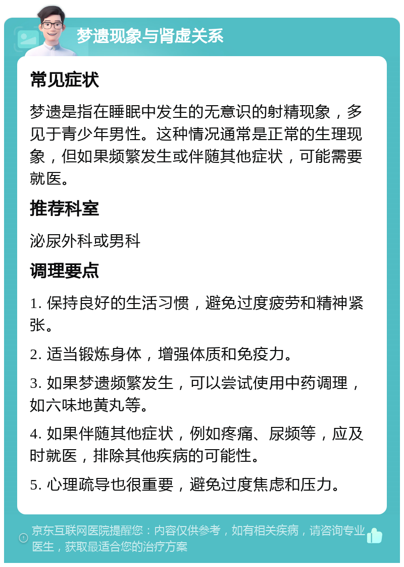 梦遗现象与肾虚关系 常见症状 梦遗是指在睡眠中发生的无意识的射精现象，多见于青少年男性。这种情况通常是正常的生理现象，但如果频繁发生或伴随其他症状，可能需要就医。 推荐科室 泌尿外科或男科 调理要点 1. 保持良好的生活习惯，避免过度疲劳和精神紧张。 2. 适当锻炼身体，增强体质和免疫力。 3. 如果梦遗频繁发生，可以尝试使用中药调理，如六味地黄丸等。 4. 如果伴随其他症状，例如疼痛、尿频等，应及时就医，排除其他疾病的可能性。 5. 心理疏导也很重要，避免过度焦虑和压力。