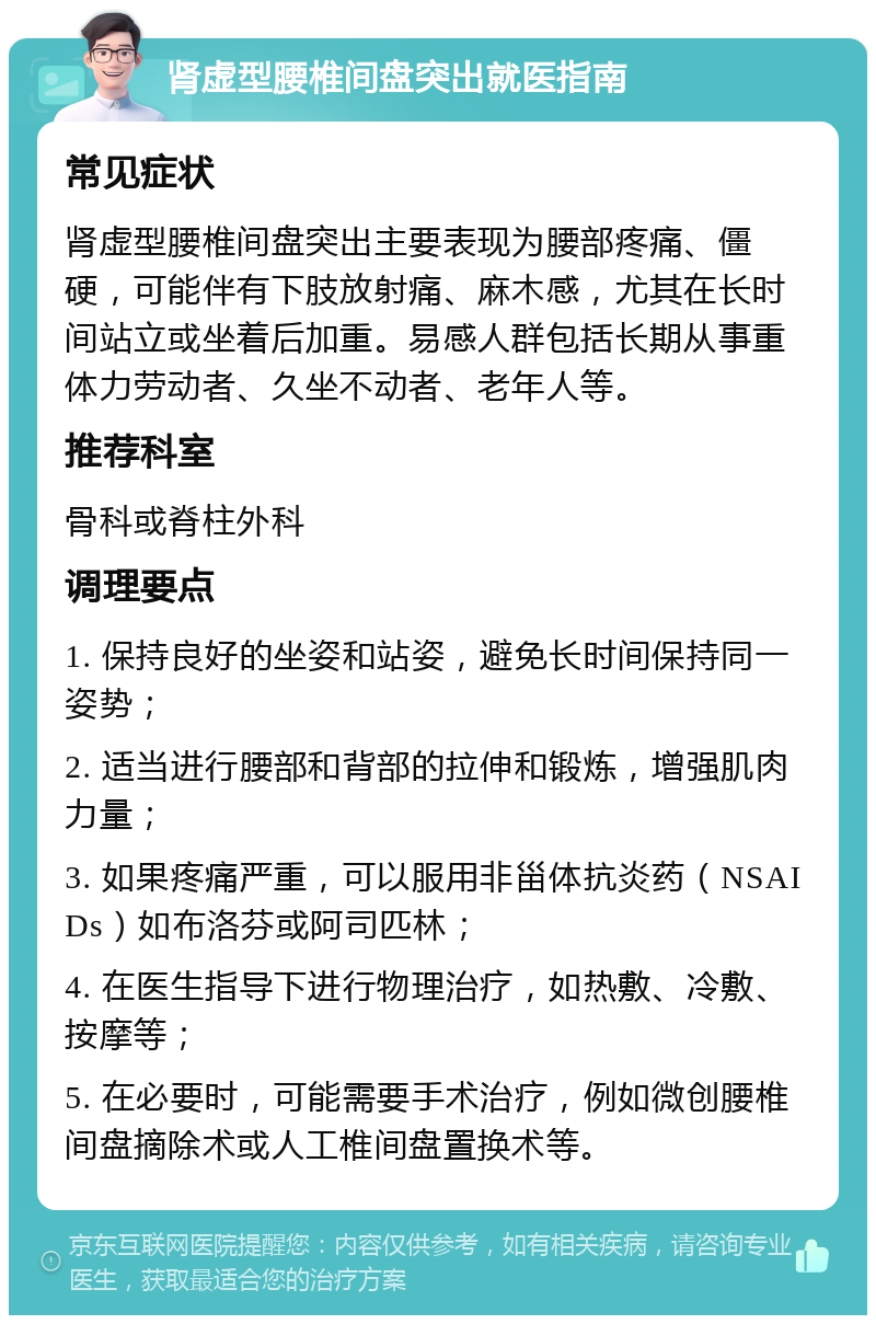 肾虚型腰椎间盘突出就医指南 常见症状 肾虚型腰椎间盘突出主要表现为腰部疼痛、僵硬，可能伴有下肢放射痛、麻木感，尤其在长时间站立或坐着后加重。易感人群包括长期从事重体力劳动者、久坐不动者、老年人等。 推荐科室 骨科或脊柱外科 调理要点 1. 保持良好的坐姿和站姿，避免长时间保持同一姿势； 2. 适当进行腰部和背部的拉伸和锻炼，增强肌肉力量； 3. 如果疼痛严重，可以服用非甾体抗炎药（NSAIDs）如布洛芬或阿司匹林； 4. 在医生指导下进行物理治疗，如热敷、冷敷、按摩等； 5. 在必要时，可能需要手术治疗，例如微创腰椎间盘摘除术或人工椎间盘置换术等。