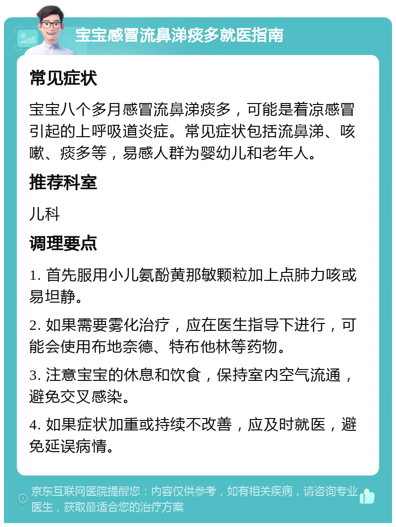 宝宝感冒流鼻涕痰多就医指南 常见症状 宝宝八个多月感冒流鼻涕痰多，可能是着凉感冒引起的上呼吸道炎症。常见症状包括流鼻涕、咳嗽、痰多等，易感人群为婴幼儿和老年人。 推荐科室 儿科 调理要点 1. 首先服用小儿氨酚黄那敏颗粒加上点肺力咳或易坦静。 2. 如果需要雾化治疗，应在医生指导下进行，可能会使用布地奈德、特布他林等药物。 3. 注意宝宝的休息和饮食，保持室内空气流通，避免交叉感染。 4. 如果症状加重或持续不改善，应及时就医，避免延误病情。