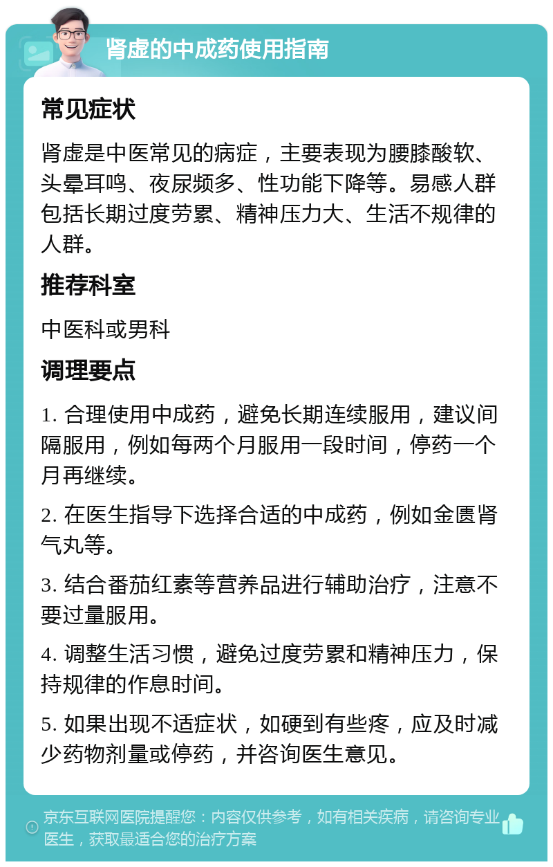 肾虚的中成药使用指南 常见症状 肾虚是中医常见的病症，主要表现为腰膝酸软、头晕耳鸣、夜尿频多、性功能下降等。易感人群包括长期过度劳累、精神压力大、生活不规律的人群。 推荐科室 中医科或男科 调理要点 1. 合理使用中成药，避免长期连续服用，建议间隔服用，例如每两个月服用一段时间，停药一个月再继续。 2. 在医生指导下选择合适的中成药，例如金匮肾气丸等。 3. 结合番茄红素等营养品进行辅助治疗，注意不要过量服用。 4. 调整生活习惯，避免过度劳累和精神压力，保持规律的作息时间。 5. 如果出现不适症状，如硬到有些疼，应及时减少药物剂量或停药，并咨询医生意见。