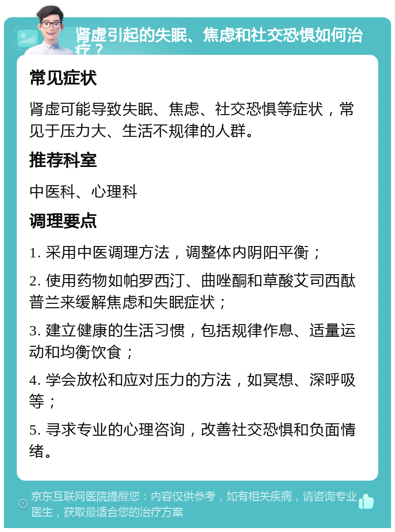 肾虚引起的失眠、焦虑和社交恐惧如何治疗？ 常见症状 肾虚可能导致失眠、焦虑、社交恐惧等症状，常见于压力大、生活不规律的人群。 推荐科室 中医科、心理科 调理要点 1. 采用中医调理方法，调整体内阴阳平衡； 2. 使用药物如帕罗西汀、曲唑酮和草酸艾司西酞普兰来缓解焦虑和失眠症状； 3. 建立健康的生活习惯，包括规律作息、适量运动和均衡饮食； 4. 学会放松和应对压力的方法，如冥想、深呼吸等； 5. 寻求专业的心理咨询，改善社交恐惧和负面情绪。