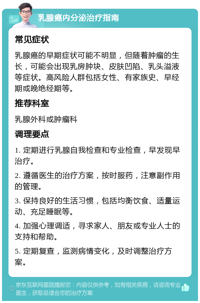 乳腺癌内分泌治疗指南 常见症状 乳腺癌的早期症状可能不明显，但随着肿瘤的生长，可能会出现乳房肿块、皮肤凹陷、乳头溢液等症状。高风险人群包括女性、有家族史、早经期或晚绝经期等。 推荐科室 乳腺外科或肿瘤科 调理要点 1. 定期进行乳腺自我检查和专业检查，早发现早治疗。 2. 遵循医生的治疗方案，按时服药，注意副作用的管理。 3. 保持良好的生活习惯，包括均衡饮食、适量运动、充足睡眠等。 4. 加强心理调适，寻求家人、朋友或专业人士的支持和帮助。 5. 定期复查，监测病情变化，及时调整治疗方案。