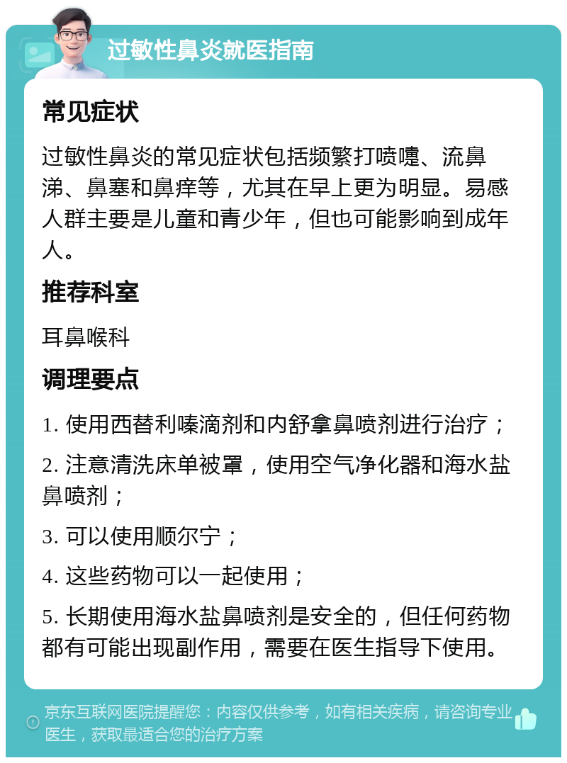 过敏性鼻炎就医指南 常见症状 过敏性鼻炎的常见症状包括频繁打喷嚏、流鼻涕、鼻塞和鼻痒等，尤其在早上更为明显。易感人群主要是儿童和青少年，但也可能影响到成年人。 推荐科室 耳鼻喉科 调理要点 1. 使用西替利嗪滴剂和内舒拿鼻喷剂进行治疗； 2. 注意清洗床单被罩，使用空气净化器和海水盐鼻喷剂； 3. 可以使用顺尔宁； 4. 这些药物可以一起使用； 5. 长期使用海水盐鼻喷剂是安全的，但任何药物都有可能出现副作用，需要在医生指导下使用。