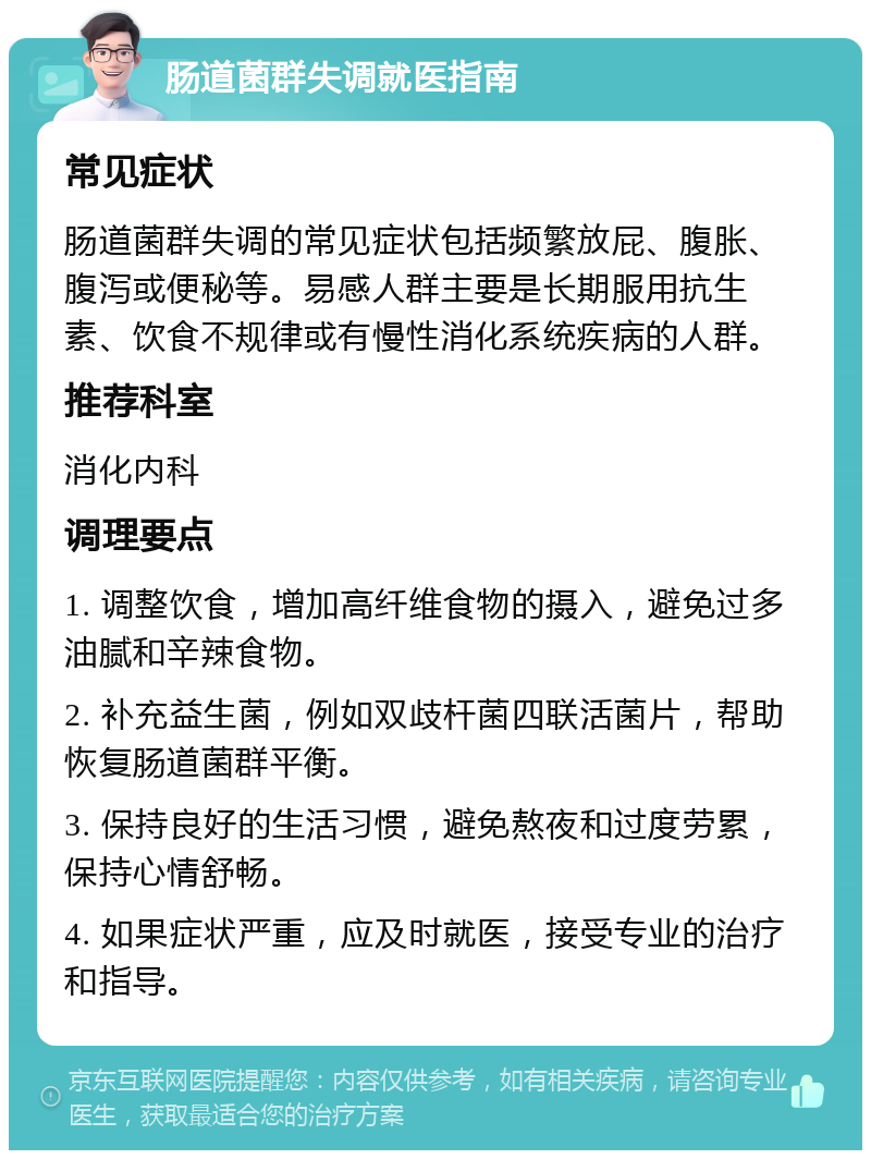 肠道菌群失调就医指南 常见症状 肠道菌群失调的常见症状包括频繁放屁、腹胀、腹泻或便秘等。易感人群主要是长期服用抗生素、饮食不规律或有慢性消化系统疾病的人群。 推荐科室 消化内科 调理要点 1. 调整饮食，增加高纤维食物的摄入，避免过多油腻和辛辣食物。 2. 补充益生菌，例如双歧杆菌四联活菌片，帮助恢复肠道菌群平衡。 3. 保持良好的生活习惯，避免熬夜和过度劳累，保持心情舒畅。 4. 如果症状严重，应及时就医，接受专业的治疗和指导。