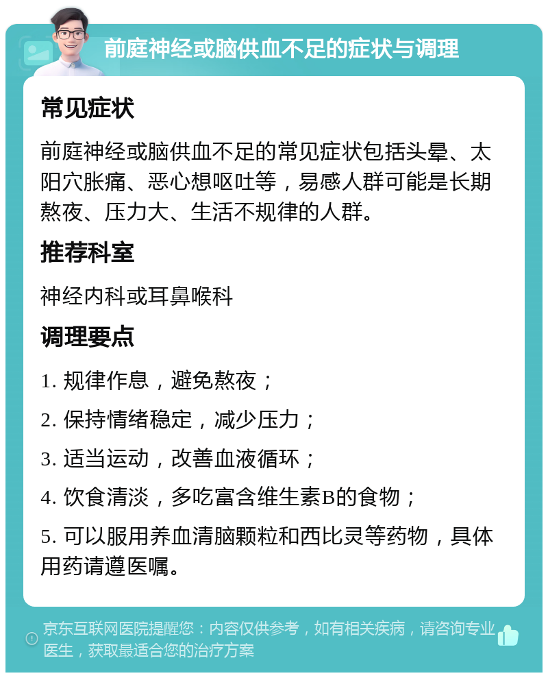 前庭神经或脑供血不足的症状与调理 常见症状 前庭神经或脑供血不足的常见症状包括头晕、太阳穴胀痛、恶心想呕吐等，易感人群可能是长期熬夜、压力大、生活不规律的人群。 推荐科室 神经内科或耳鼻喉科 调理要点 1. 规律作息，避免熬夜； 2. 保持情绪稳定，减少压力； 3. 适当运动，改善血液循环； 4. 饮食清淡，多吃富含维生素B的食物； 5. 可以服用养血清脑颗粒和西比灵等药物，具体用药请遵医嘱。