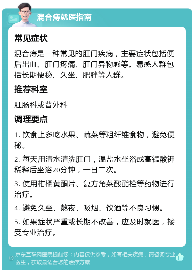 混合痔就医指南 常见症状 混合痔是一种常见的肛门疾病，主要症状包括便后出血、肛门疼痛、肛门异物感等。易感人群包括长期便秘、久坐、肥胖等人群。 推荐科室 肛肠科或普外科 调理要点 1. 饮食上多吃水果、蔬菜等粗纤维食物，避免便秘。 2. 每天用清水清洗肛门，温盐水坐浴或高锰酸钾稀释后坐浴20分钟，一日二次。 3. 使用柑橘黄酮片、复方角菜酸酯栓等药物进行治疗。 4. 避免久坐、熬夜、吸烟、饮酒等不良习惯。 5. 如果症状严重或长期不改善，应及时就医，接受专业治疗。