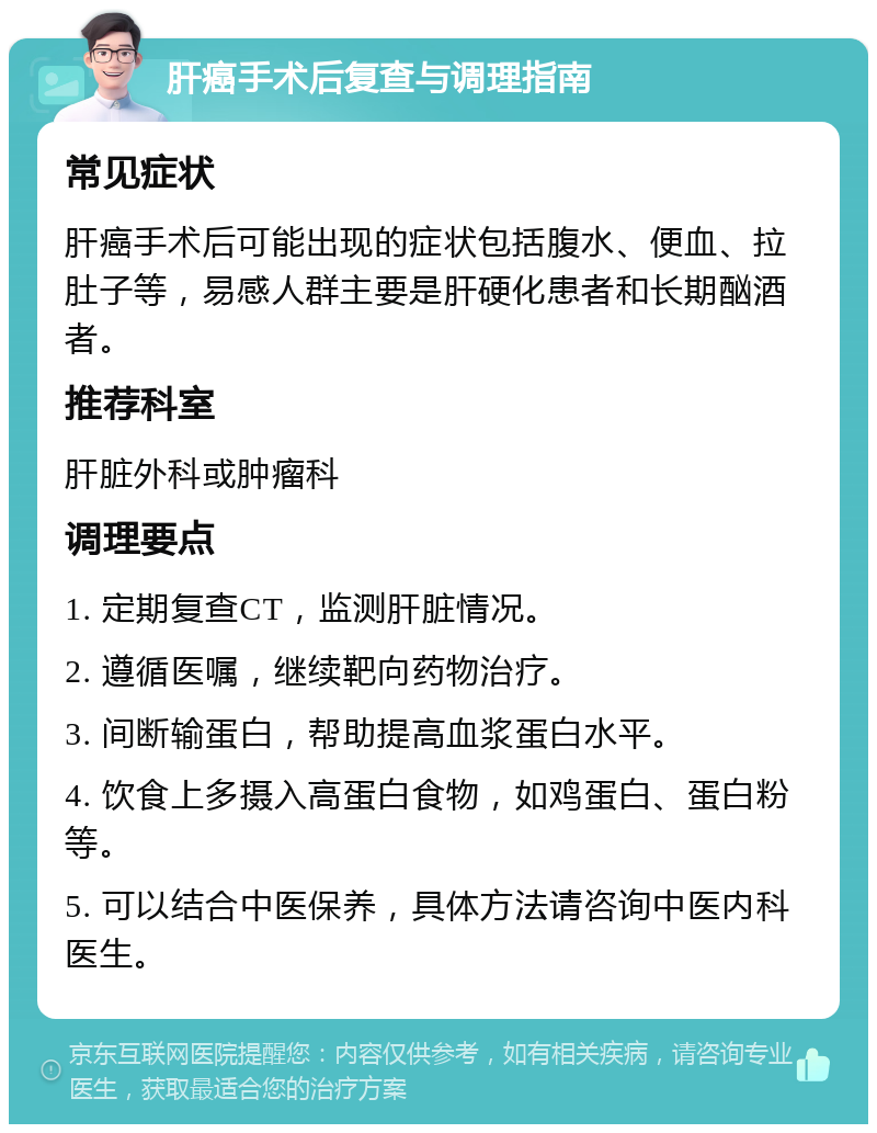 肝癌手术后复查与调理指南 常见症状 肝癌手术后可能出现的症状包括腹水、便血、拉肚子等，易感人群主要是肝硬化患者和长期酗酒者。 推荐科室 肝脏外科或肿瘤科 调理要点 1. 定期复查CT，监测肝脏情况。 2. 遵循医嘱，继续靶向药物治疗。 3. 间断输蛋白，帮助提高血浆蛋白水平。 4. 饮食上多摄入高蛋白食物，如鸡蛋白、蛋白粉等。 5. 可以结合中医保养，具体方法请咨询中医内科医生。