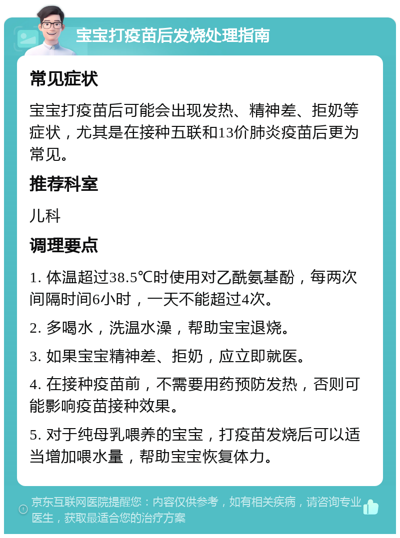 宝宝打疫苗后发烧处理指南 常见症状 宝宝打疫苗后可能会出现发热、精神差、拒奶等症状，尤其是在接种五联和13价肺炎疫苗后更为常见。 推荐科室 儿科 调理要点 1. 体温超过38.5℃时使用对乙酰氨基酚，每两次间隔时间6小时，一天不能超过4次。 2. 多喝水，洗温水澡，帮助宝宝退烧。 3. 如果宝宝精神差、拒奶，应立即就医。 4. 在接种疫苗前，不需要用药预防发热，否则可能影响疫苗接种效果。 5. 对于纯母乳喂养的宝宝，打疫苗发烧后可以适当增加喂水量，帮助宝宝恢复体力。