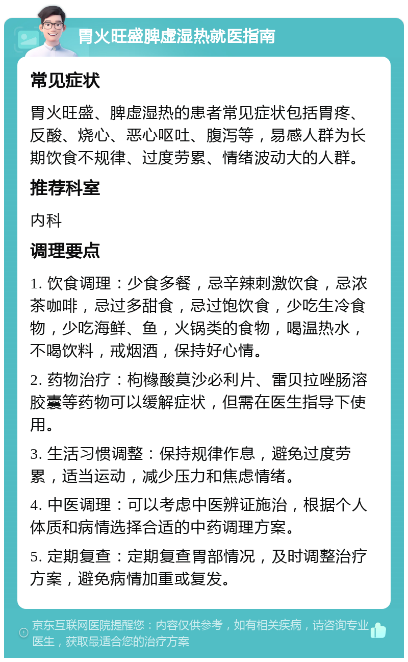 胃火旺盛脾虚湿热就医指南 常见症状 胃火旺盛、脾虚湿热的患者常见症状包括胃疼、反酸、烧心、恶心呕吐、腹泻等，易感人群为长期饮食不规律、过度劳累、情绪波动大的人群。 推荐科室 内科 调理要点 1. 饮食调理：少食多餐，忌辛辣刺激饮食，忌浓茶咖啡，忌过多甜食，忌过饱饮食，少吃生冷食物，少吃海鲜、鱼，火锅类的食物，喝温热水，不喝饮料，戒烟酒，保持好心情。 2. 药物治疗：枸橼酸莫沙必利片、雷贝拉唑肠溶胶囊等药物可以缓解症状，但需在医生指导下使用。 3. 生活习惯调整：保持规律作息，避免过度劳累，适当运动，减少压力和焦虑情绪。 4. 中医调理：可以考虑中医辨证施治，根据个人体质和病情选择合适的中药调理方案。 5. 定期复查：定期复查胃部情况，及时调整治疗方案，避免病情加重或复发。