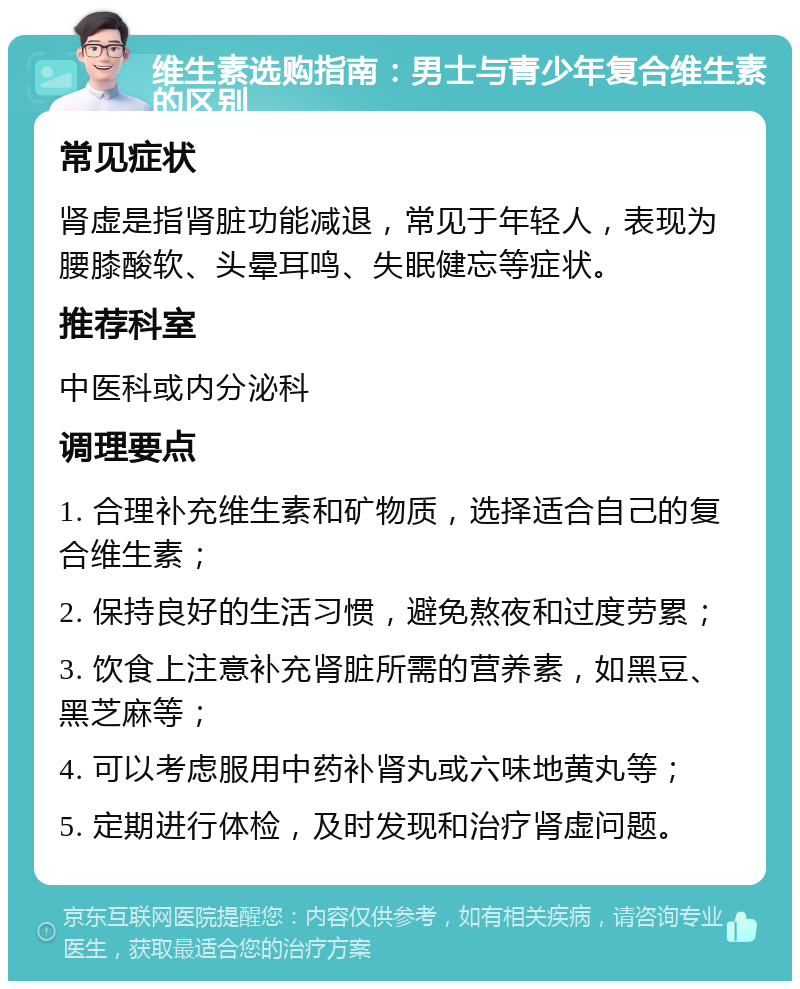 维生素选购指南：男士与青少年复合维生素的区别 常见症状 肾虚是指肾脏功能减退，常见于年轻人，表现为腰膝酸软、头晕耳鸣、失眠健忘等症状。 推荐科室 中医科或内分泌科 调理要点 1. 合理补充维生素和矿物质，选择适合自己的复合维生素； 2. 保持良好的生活习惯，避免熬夜和过度劳累； 3. 饮食上注意补充肾脏所需的营养素，如黑豆、黑芝麻等； 4. 可以考虑服用中药补肾丸或六味地黄丸等； 5. 定期进行体检，及时发现和治疗肾虚问题。