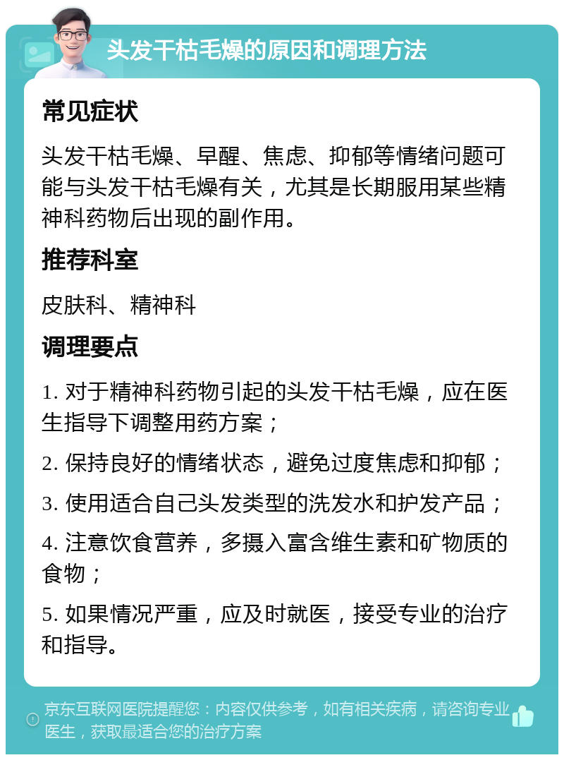 头发干枯毛燥的原因和调理方法 常见症状 头发干枯毛燥、早醒、焦虑、抑郁等情绪问题可能与头发干枯毛燥有关，尤其是长期服用某些精神科药物后出现的副作用。 推荐科室 皮肤科、精神科 调理要点 1. 对于精神科药物引起的头发干枯毛燥，应在医生指导下调整用药方案； 2. 保持良好的情绪状态，避免过度焦虑和抑郁； 3. 使用适合自己头发类型的洗发水和护发产品； 4. 注意饮食营养，多摄入富含维生素和矿物质的食物； 5. 如果情况严重，应及时就医，接受专业的治疗和指导。