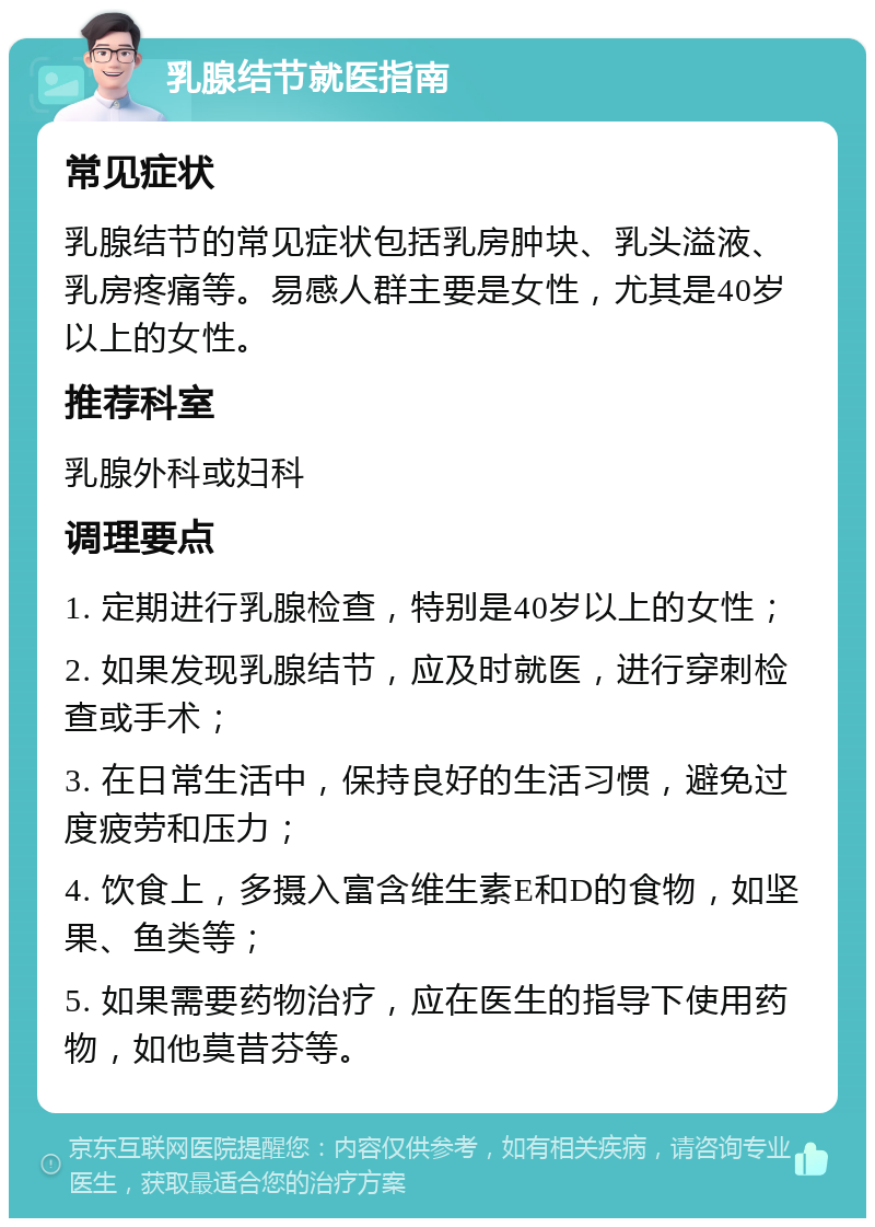 乳腺结节就医指南 常见症状 乳腺结节的常见症状包括乳房肿块、乳头溢液、乳房疼痛等。易感人群主要是女性，尤其是40岁以上的女性。 推荐科室 乳腺外科或妇科 调理要点 1. 定期进行乳腺检查，特别是40岁以上的女性； 2. 如果发现乳腺结节，应及时就医，进行穿刺检查或手术； 3. 在日常生活中，保持良好的生活习惯，避免过度疲劳和压力； 4. 饮食上，多摄入富含维生素E和D的食物，如坚果、鱼类等； 5. 如果需要药物治疗，应在医生的指导下使用药物，如他莫昔芬等。