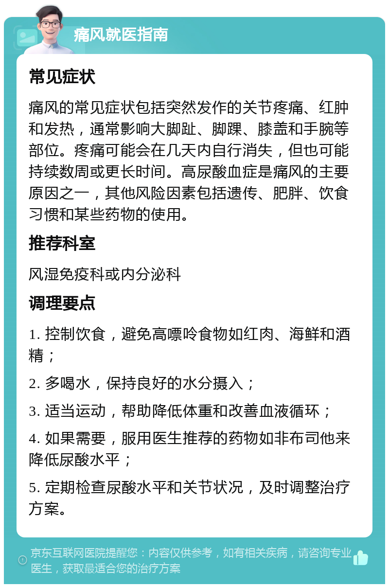 痛风就医指南 常见症状 痛风的常见症状包括突然发作的关节疼痛、红肿和发热，通常影响大脚趾、脚踝、膝盖和手腕等部位。疼痛可能会在几天内自行消失，但也可能持续数周或更长时间。高尿酸血症是痛风的主要原因之一，其他风险因素包括遗传、肥胖、饮食习惯和某些药物的使用。 推荐科室 风湿免疫科或内分泌科 调理要点 1. 控制饮食，避免高嘌呤食物如红肉、海鲜和酒精； 2. 多喝水，保持良好的水分摄入； 3. 适当运动，帮助降低体重和改善血液循环； 4. 如果需要，服用医生推荐的药物如非布司他来降低尿酸水平； 5. 定期检查尿酸水平和关节状况，及时调整治疗方案。