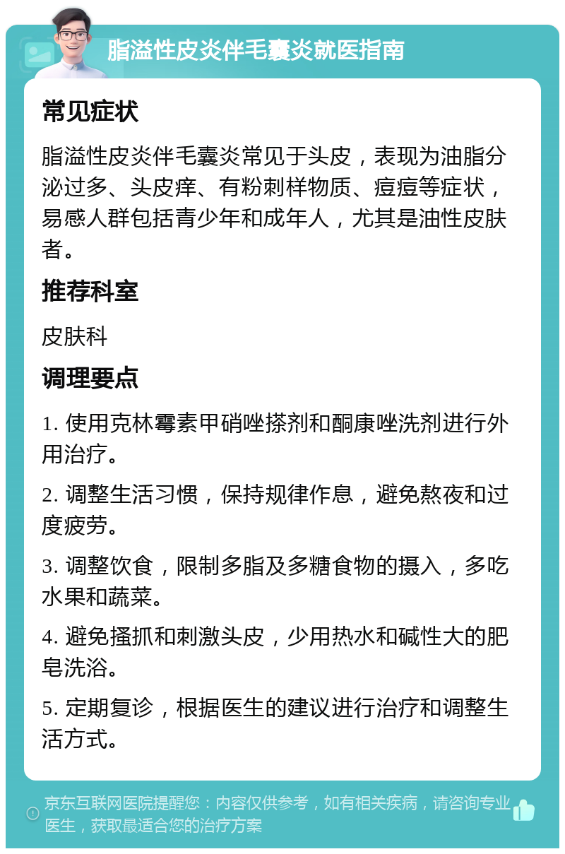 脂溢性皮炎伴毛囊炎就医指南 常见症状 脂溢性皮炎伴毛囊炎常见于头皮，表现为油脂分泌过多、头皮痒、有粉刺样物质、痘痘等症状，易感人群包括青少年和成年人，尤其是油性皮肤者。 推荐科室 皮肤科 调理要点 1. 使用克林霉素甲硝唑搽剂和酮康唑洗剂进行外用治疗。 2. 调整生活习惯，保持规律作息，避免熬夜和过度疲劳。 3. 调整饮食，限制多脂及多糖食物的摄入，多吃水果和蔬菜。 4. 避免搔抓和刺激头皮，少用热水和碱性大的肥皂洗浴。 5. 定期复诊，根据医生的建议进行治疗和调整生活方式。